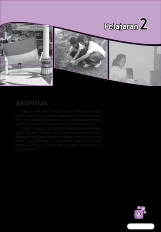 Pelajaran   2

                                                 Sumb
                                                        er: w
                                                                ww.bl
                                                                        ogger.
                                                                              c om




Aktivitas
      Menulis bukanlah sekadar menulis. Menulis menjadi
aktivitas dan kebiasaan untuk mengukur dan mengembangkan
diri, serta menjelajah ke sebuah dunia yang lebih luas. Berbagai
aktivitas dapat kamu lakukan untuk menambah kreativitas.
      Dalam Pelajaran 2 ini, kamu akan menambah kemampuan
dalam aktivitas berbahasa dan berapresiasi sastra Indonesia.
Kemampuanmu akan bertambah dengan menuliskan kembali
berita yang dibacakan, mengomentari buku cerita, serta
membaca memindai kamus. Nah, tetaplah semangat untuk
mempelajarinya.




                                                                                         13
 
