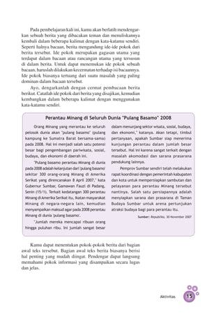 Pada pembelajaran kali ini, kamu akan berlatih men­­ dengar­
kan sebuah berita yang dibacakan teman dan menuliskannya
kembali dalam beberapa kalimat dengan kata-katamu sendiri.
Seperti halnya bacaan, berita mengandung ide-ide pokok dari
berita tersebut. Ide pokok merupakan gagasan utama yang
terdapat dalam bacaan atau rancangan utama yang tersusun
di dalam berita. Untuk dapat menemukan ide pokok sebuah
bacaan, haruslah dilakukan kecermatan terhadap isi bacaannya.
Ide pokok biasanya tertuang dari suatu masalah yang paling
dominan dalam bacaan tersebut.
     Ayo, dengarkanlah dengan cermat pembacaan berita
berikut. Catatlah ide pokok dari berita yang disajikan, kemudian
kembangkan dalam beberapa kalimat dengan menggunakan
kata-katamu sendiri.

              Perantau Minang di Seluruh Dunia "Pulang Basamo" 2008
       Orang Minang yang merantau ke seluruh         dalam menunjang sektor wisata, sosial, budaya,
  pelosok dunia akan "pulang basamo" (pulang         dan ekonomi," katanya. Akan tetapi, timbul
  kampung ke Sumatra Barat bersama-sama)             pertanyaan, apakah Sumbar siap menerima
  pada 2008. Hal ini menjadi salah satu potensi      kunjungan perantau dalam jumlah besar
  besar bagi pengembangan pariwisata, sosial,        tersebut. Hal ini karena sangat terkait dengan
  budaya, dan ekonomi di daerah ini.                 masalah akomodasi dan sarana prasarana
       "Pulang basamo perantau Minang di dunia       pendukung lainnya.
  pada 2008 adalah kelanjutan dari 'pulang basamo'        Pemprov Sumbar sendiri telah me­­
                                                                                          lakukan
  sekitar 300 orang-orang Minang di Amerika          rapat koordinasi dengan pemerintah kabupaten
  Serikat yang direncanakan 8 April 2007," kata      dan kota untuk mempersiapkan sambutan dan
  Gubernur Sumbar, Gamawan Fauzi di Padang,          pelayanan para perantau Minang tersebut
  Senin (15/1). Terkait kedatangan 300 perantau      nantinya. Salah satu per­ iapannya adalah
                                                                                s
  Minang di Amerika Serikat itu, ikatan masyarakat   menyiapkan sarana dan prasarana di Taman
  Minang di negara-negara lain, kemudian             Budaya Sumbar untuk arena pertunjukan
  menyampaikan maksud agar pada 2008 perantau        atraksi budaya bagi para perantau itu.
  Minang di dunia 'pulang basamo'.                                  Sumber: Republika, 30 November 2007
       "Jumlah mereka mencapai ribuan orang
  hingga puluhan ribu. Ini jumlah sangat besar



    Kamu dapat menentukan pokok-pokok berita dari bagian
awal teks tersebut. Bagian awal teks berita biasanya berisi
hal penting yang mudah diingat. Pendengar dapat langsung
memahami pokok informasi yang disampaikan secara lugas
dan jelas.




                                                                                  Aktivitas        15
 