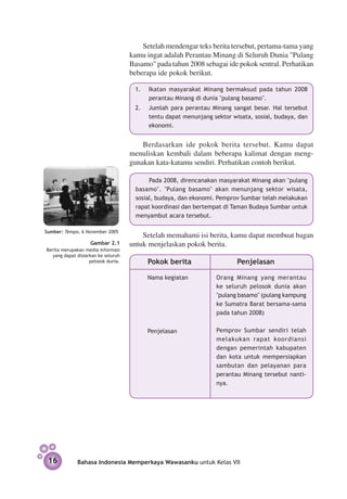 Setelah mendengar teks berita tersebut, pertama-tama yang
                                     kamu ingat adalah Perantau Minang di Seluruh Dunia "Pulang
                                     Basamo" pada tahun 2008 sebagai ide pokok sentral. Perhatikan
                                     beberapa ide pokok berikut.

                                      1.	   Ikatan masyarakat Minang bermaksud pada tahun 2008
                                            perantau Minang di dunia "pulang basamo".
                                      2.	   Jumlah para perantau Minang sangat besar. Hal tersebut
                                            tentu dapat menunjang sektor wisata, sosial, budaya, dan
                                            ekonomi.


                                         Berdasarkan ide pokok berita tersebut. Kamu dapat
                                     menuliskan kembali dalam beberapa kalimat dengan meng­
                                     gunakan kata-katamu sendiri. Perhatikan contoh berikut.

                                            Pada 2008, direncanakan masyarakat Minang akan "pulang
                                       basamo". "Pulang basamo" akan menunjang sektor wisata,
                                       sosial, budaya, dan ekonomi. Pemprov Sumbar telah melakukan
                                       rapat koordinasi dan bertempat di Taman Budaya Sumbar untuk
                                       menyambut acara tersebut.

Sumber: Tempo, 6 November 2005
                                         Setelah memahami isi berita, kamu dapat membuat bagan
                   Gambar 2.1        untuk menjelaskan pokok berita.
Berita merupakan media informasi  
   yang dapat disiarkan ke seluruh
                    pelosok dunia.          Pokok berita                   Penjelasan

                                            Nama kegiatan          Orang Minang yang merantau
                                                                   ke seluruh pelosok dunia akan
                                                                   "pulang basamo" (pulang kam­­
                                                                                              pung
                                                                   ke Sumatra Barat ber­ ama-sama
                                                                                        s
                                                                   pada tahun 2008)


                                            Penjelasan             Pemprov Sumbar sendiri telah
                                                                   melakukan rapat koor­ iansi
                                                                                           d
                                                                   dengan pemerintah kabupaten
                                                                   dan kota untuk mempersiapkan
                                                                   sambutan dan pelayanan para
                                                                   perantau Minang tersebut nanti­
                                                                   nya.




 16           Bahasa Indonesia Memperkaya Wawasanku untuk Kelas VII
 