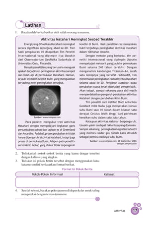 Latihan
1.	 Bacakanlah berita berikut oleh salah seorang temanmu.

                      Aktivitas Matahari Meningkat Seabad Terakhir
       Energi yang dihasilkan Matahari me­ ingkat
                                             n         kondisi di Bumi. Hasil penelitian ini merupakan
  secara signifikan sepanjang abad ke-20. Tren         bukti terjadinya peningkatan aktivitas matahari
  hasil pengukuran ini dilaporkan Tim Peneliti         dalam 100 tahun terakhir.
  Internasional yang dipimpin Ilya Usoskin                  Dengan metode yang berbeda, tim pe­
  dari Observatorium Geofisika Sodankyla di            neliti internasional yang dipimpin Usoskin
  Universitas Oulu, Finlandia.                         mempelajari meteorit yang jauh ke permukaan
       Banyak penelitian yang berusaha me­ guakn       Bumi selama 240 tahun terakhir. Dengan
  apakah terjadi tren pe­ ingkatan aktivitas sunspot
                        n                              menganalisis kandungan Titanium-44, salah
  dan lidah api di permukaan Matahari. Namun,          satu isotopnya yang bersifat radioaktif, tim
  sejauh ini masih sedikit bukti yang menguatkan       menemukan peningkatan radioaktivitas Matahari
  terjadinya tren peningkatan tersebut.                selama abad ke-20. Pengaruh Matahari pada
                                                       perubahan cuaca telah dipelajari dengan baik.
                                                       Akan tetapi, sampai sekarang para ahli masih
                                                       memperdebatkan pengaruh perubahan aktivitas
                                                       Matahari dengan perubahan iklim Bumi.
                                                            Tim peneliti dari Institut Studi Antariksa
                                                       Goddard milik NASA juga menyatakan bahwa
                                                       suhu Bumi saat ini sudah dalam kisaran satu
                                                       derajat Celcius lebih tinggi dari perkiraan
               Sumber: www.kompas.com                  kenaikan suhu dalam satu juta tahun.
        Para peneliti mengukur tren aktivitas               Kalaupun aktivitas Matahari ber­ engaruh,
                                                                                             p
  Matahari dengan mem­­    pelajari lingkaran garis    Usoskin yakin terdapat faktor lain yang dominan.
  pertumbuhan pohon dan lapisan es di Greenland        Sampai sekarang, peningkatan kegiatan industri
  dan Antartika. Padahal, proses perubahan ini tidak   yang memicu kadar gas rumah kaca dituduh
  hanya dipengaruhi aktivitas Matahari, tetapi juga    sebagai pemicu naiknya suhu Bumi.
  proses di permukaan Bumi. Adapun pada peneliti­              Sumber: www.kompas.com, 28 September 2006
                                                                                      dengan penyesuaian
  an terakhir, isotop yang diukur tidak ter­ engaruh
                                           p

2.	 Tuliskanlah pokok-pokok berita yang kamu dengar tersebut
    dengan kalimat yang ringkas.
3.	 Tuliskan isi pokok berita tersebut dengan menggunakan kata-
    katamu sendiri berdasarkan format berikut.
                                        Format Isi Pokok Berita
              Pokok-Pokok Informasi                                        Kalimat




4.	 Setelah selesai, bacakan pekerjaanmu di depan kelas untuk saling
    mengoreksi dengan teman-temanmu.




                                                                                    Aktivitas       17
 