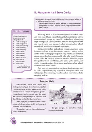 B.	Mengomentari Buku Cerita

                                Kemampuan yang akan kamu miliki setelah mempelajari pelajaran
                                ini adalah sebagai berikut:
                                •	 menentukan unsur atau bagian buku cerita yang dikomentari;
                                •	 mengomentari cerita dengan alasan yang logis dan bahasa
                                      yang santun.

Lentera         Sastra
                                    Sekarang, kamu akan berlatih mengomentari sebuah cerita
Cerita terdiri atas be­        dari buku yang dibaca. Dalam buku cerita, baik dongeng, cerpen,
berapa jenis, yaitu
sebagai berikut:               maupun novel, pengarang memiliki maksud dan tujuan yang
1. 	 cerita berbingkai;        ingin disampaikan kepada pembaca. Maksud dan tujuan tersebut
2. 	 cerita bergambar;         ada yang tersurat dan tersirat. Makna tersurat dalam sebuah
3. 	 cerita bersambung;
                               cerita lebih mudah ditemukan oleh pembaca.
4. 	 cerita berantai;
5. 	 cerita binatang;               Untuk menemukan maksud dan tujuan pengarang, kamu
6. 	 cerita rakyat;            harus memahami tema dan amanat yang terkandung dalam
7. 	 cerita pendek;            cerita. Tema adalah gagasan pokok yang hendak disampaikan
8. 	 cerita rekaan;            pengarang, sedangkan amanat adalah nilai-nilai yang terkandung
9. 	 cerita fantastik;
                               dalam cerita. Di samping tema dan amanat, dalam cerita pun
10. 	cerita ibarat;
11. 	cerita picisan;           terdapat tokoh dan karakternya, alur cerita (jalan cerita), dan
12. 	cerita jenaka.            setting (tempat kejadian). Unsur-unsur tersebut membuat sebuah
        Sumber: Ensiklopedi    cerita menarik untuk dibaca.
      Bahasa Indonesia, 2005
                                    Dari proses perenungan tersebut, kamu dapat mengomentari
                               isi cerita, segi bahasa yang digunakan, kelogisan cerita, dan
                               sebagainya. Nah sekarang, bacalah dalam hati kutipan buku
                               dongeng berikut.


                                      Buntalan Ajaib
     Suatu malam, kedua anak tengah ber­
lindung di sebuah gua. Rembulan me­­
                                  mancarkan
cahayanya yang lembut. Akan tetapi, tiba-
tiba sekawan­ n serigala mengepung gua itu.
              a
Hewan-hewan liar itu tampak buas dan lapar.
Mata-mata tajamnya mengarah kepada Kanda
dan Adinda, seakan hendak menerkam.
     "Aduh, apa yang akan kita lakukan, Kanda?"
tanya Adinda gemetar, sambil berlindung di
belakang tubuh kakaknya.
                                                      Serigala-serigala itu semakin dekat,
     "Tenanglah, mereka hanya kelapar­ n,"
                                     a
                                                  mengepung mereka.
kata Kanda tenang.




18          Bahasa Indonesia Memperkaya Wawasanku untuk Kelas VII
 