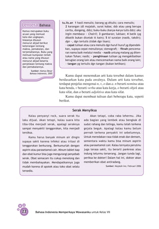 tu.lis.an 1 hasil menulis; barang yg ditulis; cara menulis;
Lentera        Bahasa            	 2 karangan (dl majalah, surat kabar, dsb atau yang berupa
Kamus merupakan buku               cerita, dongeng, dsb); buku-buku (karya-karya tulis dsb): aku
acuan yang memuat                  ingin membaca ~ Chairil; 3 gambaran; lukisan; 4 batik (yg
kata dan ungkapan,                 dibatik bukan dicetak tt kain); 5 ki suratan (nasib, takdir);
biasanya disusun
                                   dgn ~, dgn tertulis (tidak dgn lisan);
menurut abjad berikut
keterangan tentang               	 ~ cepat tulisan atau cara menulis dgn huruf-huruf yg dipendek-
makna, pemakaian, dan              kan, supaya cepat menulisnya; stenografi; ~ fitnah pencema-
terjemahannya. Buku yang           ran nama baik melalui media ~ nasib untung malang yg diten-
memuat kumpulan istilah
                                   tukan Tuhan; nasib; ~ penghinaan tulisan yg mengakibatkan
atau nama yang disusun
menurut abjad beserta              kerugian orang lain atau mencemarkan nama baik orang lain;
penjelasan tentang makna           ~ tangan yg tertulis dgn tangan (bukan ketikan);
dan pemakaiannya.
       Sumber: Kamus Besar
      Bahasa Indonesia, 2005
                                    Kamu dapat menemukan arti kata tersebut dalam kamus
                               berdasarkan kata pada awalnya. Dalam arti kata tersebut,
                               terdapat penjelas mengenai n, v, o dan a. n berarti nomina atau
                               kata benda, v berarti verba atau kata kerja, o berarti objek atau
                               kata sifat, dan a berarti adjektiva atau kata sifat.
                                    Kamu dapat membuat tulisan dari beberapa kata, seperti
                               berikut.

                                          Serak Menyiksa
     Kalau penyanyi rock, suara serak itu               Akan tetapi, coba raba lehermu. Jika
laku dijual. Akan tetapi, kalau suara kita         ada bagian yang lembek atau bengkak di
tiba-tiba menjadi serak, apalagi seraknya          sudut rahang dan telinga, kamu telah terkena
sampai menyakiti tenggorokan, kita menjadi         gejala beguk. Apalagi kalau kamu belum
tersiksa.                                          pernah terkena penyakit ini sebelumnya.
    Kamu harus banyak minum air dingin             Untuk meredakan rasa tidak enak dan demam,
supaya sakit karena infeksi atau iritasi di        sementara waktu kamu bisa minum aspirin
tenggorokan berkurang. Berkumurlah dengan          atau parasetamol cair. Kalau ternyata perutmu
aspirin atau parasetamol cair. Minum tablet isap   juga terasa sakit, itu berarti pankreas atau
dan obat kumur bisa juga mengurangi penyebab       indung telurmu terserang. Jangan tunda lagi,
serak. Obat semacam itu cukup menolong dan         periksa ke dokter! Dalam hal ini, dokter akan
tidak membahayakan. Mendapatkannya juga            memberikan obat antiradang.
mudah karena di apotek atau toko obat selalu           	            Sumber: Majalah Ino, Februari 2006

tersedia.




22         Bahasa Indonesia Memperkaya Wawasanku untuk Kelas VII
 