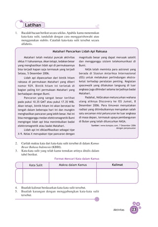 Latihan
1. 	 Bacalah bacaan berikut secara sekilas. Apabila kamu menemukan
     kata-kata sulit, tandailah dengan cara menggarisbawahi atau
     menggunakan stabilo. Catatlah kata-kata sulit tersebut secara
     alfabetis.

                               Matahari Pancarkan Lidah Api Raksasa
        Matahari telah melalui puncak aktivitas      magnitudo besar yang dapat merusak satelit
  siklus 11 tahunannya. Akan tetapi, ledakan besar   dan mengganggu sistem telekomunikasi di
  yang menghasilkan lidah api di permukaannya        Bumi.
  bisa terjadi kapan saja termasuk yang terjadi            NASA telah meminta para astronot yang
  Selasa, 5 Desember 2006.                           ber­ da di Stasiun Antariksa Internasional
                                                         a
       Lidah api dipancarkan dari bintik hitam       (ISS) untuk melakukan perlindungan ekstra­
  raksasa di permukaan Matahari yang diberi          ketat terhadap peralatan penting. Kegiatan
  nomor 929. Bintik hitam ini terletak di            spacewalk yang dilakukan langsung di luar
  bagian paling kiri permukaan Matahari yang         angkasa juga dihindari selama terjadinya badai
  berhadapan dengan Bumi.                            Matahari.
       Pancaran yang sangat besar terlihat                 Padahal, NASA akan meluncurkan wahana
  pada pukul 10.35 GMT atau pukul 17.35 WIB.         ulang aliknya Discovery ke ISS Jumat, 8
  Akan tetapi, bintik hitam ini akan berotasi ke     Desember 2006. Para ilmuwan menyatakan
  tengah dalam beberapa hari ini dan mungkin         radiasi yang ditimbulkan­ ya merupakan salah
                                                                              n
  menghasilkan pancaran yang lebih besar. Hal ini    satu ancaman misi peluncuran ke luar angkasa
  bisa mengganggu medan elektromagnetik Bumi         di masa depan, termasuk upaya pembangunan
  mengingat lidah api bisa menimbulkan badai         di Bulan yang telah diluncurkan NASA.
  elektromagnetik atau badai Matahari.                         Sumber: www.kompas.com, 7 Desember 2006
                                                                                    dengan penyesuaian
       Lidah api ini diklasifikasikan sebagai tipe
  X-9. Kelas X merupakan tipe pancaran dengan


2. 	 Carilah makna kata dari kata-kata sulit tersebut di dalam Kamus
     Besar Bahasa Indonesia (KBBI).
3.	 Kata-kata sulit yang telah kamu temukan artinya ditulis dalam
     tabel berikut.
                                Format Mencari Kata dalam Kamus

           Kata Sulit               Makna dalam Kamus                            Kalimat

  a.
  b.
  c.

4.	 Buatlah kalimat berdasarkan kata-kata sulit tersebut.
5.	 Buatlah karangan dengan menggabungkan kata-kata sulit
    tersebut.



                                                                                  Aktivitas       23
 
