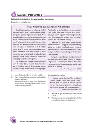 Evaluasi Pelajaran 2
Isilah titik-titik berikut dengan jawaban yang tepat.
Bacalah teks berita berikut.

                       Warga Mulai Budi Dayakan Tanam Padi di Ember
       Sejak beberapa tahun ke belakang, Ny. Siti     Fakultas Pertanian Unsil juga mengembangkan
  Juhanan, warga Selat, Kecamatan Baregbeg,           cara tanam padi lewat polybag atau ember.
  Kabupaten Ciamis, ingin menanam padi. Akan          Caranya, pupuk organik diolah dengan tanah,
  tetapi keinginan tersebut hanya dapat disimpan      lalu dimasukkan ke ember atau polybag.
  di hati kecilnya sebab dia tidak memiliki lahan     Setelah itu, tabur benih satu biji.
  sawah untuk cocok tanam padi. Namun, untuk               Sekarang ini, hasil panen untuk padi di
  sekarang ini, keinginannya untuk menanam            ember mencapai 3 hingga 5 ons gabah kering
  padi terwujud. Ia menanam padi di ember             giling per ember. Jika hasil panen ini yang
  bekas. Ada 70 ember yang digunakan untuk            menjadi ukuran, untuk setiap keluarga tidak
  media bertanam padi. Rencananya, ia akan            mampu meskipun mengembangkan 50 tanaman
  menambah lagi tanaman padi tersebut. Dengan         padi di ember.
  harapan, untuk dapat memenuhi kebutuhan                  Langkah pengembangan tersebut menjadi
  beras bagi konsumsi keluarganya.                    inspirasi untuk warga yang lainnya di daerah
       Di Tasikmalaya, warga hanya menanam            lingkungan. Sekarang ini banyak halaman
  padi di ember bekas banyak dilakukan oleh           rumah warga diisi dengan tanaman padi di atas
  warga Cibolang daerah Tasikmalaya bagian            ember atau polybag.
  selatan. Selain di daerah tersebut, di lingkungan                  Sumber: Pikiran Rakyat, 26 Maret 2008



1.	 Ide pokok dalam berita tersebut adalah ....       Bacalah kutipan berikut.
2.	 Cara pengembangan tanaman padi melalui
                                                             Kubuka kamar kos Kak Tias perlahan.
     polybag adalah ....
                                                        Tampak olehku kamar yang tertata rapi.
3. 	 Kalimat ide pokok yang tepat dari berita
                                                        Maklum, Kak Tias kuliah di Jurusan Desain
     Warga Mulai Budi Dayakan Tanam Padi di
     Ember tersebut adalah ....                         Interior. Itu, lho, yang nantinya kalau lulus
                                                        bisa bekerja sebagai ahli penata ruangan.
                                                                          Sumber: Catatan Harian Kak Tias


                                                      4.	 Watak Kak Tyas dalam kutipan cerita tersebut
                                                          adalah ....
                                                      5.	 Cara pengarang mengungkapkan pe­ okohan­
                                                                                               n
                                                          nya dalam cerita tersebut adalah ....




 26          Bahasa Indonesia Memperkaya Wawasanku untuk Kelas VII
 