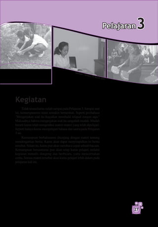 Pelajaran   3

                                              S um b
                                                    er: Te
                                                             m p o,
                                                                      16 Ma
                                                                              re t 2 0
                                                                                         07




Kegiatan
      Tidak terasa kamu sudah sampai pada Pelajaran 3. Sampai saat
ini, kemampuanmu tentu semakin bertambah. Seperti peribahasa
"Mengerjakan soal itu bagaikan membalik telapak tangan saja."
Maksudnya bahwa mengerjakan soal itu sangatlah mudah. Mudah
berarti kamu telah mengetahui materi-materi yang telah dipelajari.
Seperti halnya kamu mempelajari bahasa dan sastra pada Pelajaran
3 ini.
      Kemampuan berbahasamu ditunjang dengan materi tentang
mendengarkan berita. Kamu akan dapat menyimpulkan isi berita
tersebut. Selain itu, kamu pun akan membaca cepat sebuah bacaan.
Kemampuan bersastramu pun akan tetap kamu pelajari melalui
kegiatan menulis dongeng dan berbicara, yaitu menceritakan
cerita. Semua materi tersebut akan kamu pelajari lebih dalam pada
pelajaran kali ini.




                                                                                              27
 
