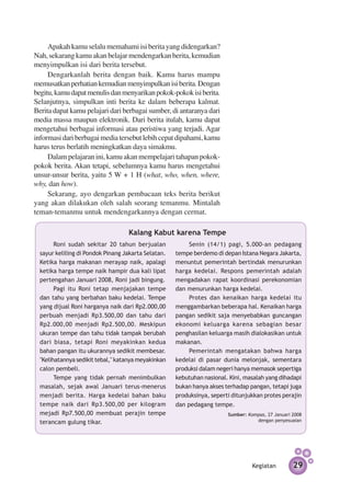 Apakah kamu selalu memahami isi berita yang didengarkan?
Nah, sekarang kamu akan belajar mendengarkan berita, kemudian
menyimpulkan isi dari berita tersebut.
     Dengarkanlah berita dengan baik. Kamu harus mampu
memusatkan perhatian kemudian menyimpulkan isi berita. Dengan
begitu, kamu dapat menulis dan menyarikan pokok-pokok isi berita.
Selanjutnya, simpulkan inti berita ke dalam beberapa kalmat.
Berita dapat kamu pelajari dari ber­ agai sumber, di antaranya dari
                                   b
media massa maupun elektronik. Dari berita itulah, kamu dapat
mengetahui berbagai informasi atau peristiwa yang terjadi. Agar
informasi dari berbagai media tersebut lebih cepat dipahami, kamu
harus terus berlatih meningkatkan daya simakmu.
     Dalam pelajaran ini, kamu akan mempelajari tahapan pokok-
pokok berita. Akan tetapi, sebelumnya kamu harus mengetahui
unsur-unsur berita, yaitu 5 W + 1 H (what, who, when, where,
why, dan how).
     Sekarang, ayo dengarkan pembacaan teks berita berikut
yang akan dilakukan oleh salah seorang temanmu. Mintalah
teman-temanmu untuk mendengarkannya dengan cermat.

                                   Kalang Kabut karena Tempe
        Roni sudah sekitar 20 tahun berjualan             Senin (14/1) pagi, 5.000-an pedagang
  sayur keliling di Pondok Pinang Jakarta Selatan.   tempe berdemo di depan Istana Negara Jakarta,
  Ketika harga makanan merayap naik, apalagi         menuntut pemerintah bertindak menurunkan
  ketika harga tempe naik hampir dua kali lipat      harga kedelai. Respons pemerintah adalah
  pertengahan Januari 2008, Roni jadi bingung.       mengadakan rapat koordinasi perekonomian
        Pagi itu Roni tetap menjajakan tempe         dan menurunkan harga kedelai.
  dan tahu yang berbahan baku kedelai. Tempe              Protes dan kenaikan harga kedelai itu
  yang dijual Roni harganya naik dari Rp2.000,00     menggambarkan beberapa hal. Kenaikan harga
  perbuah menjadi Rp3.500,00 dan tahu dari           pangan sedikit saja menyebabkan guncangan
  Rp2.000,00 menjadi Rp2.500,00. Meskipun            ekonomi keluarga karena sebagian besar
  ukuran tempe dan tahu tidak tampak berubah         penghasilan keluarga masih dialokasikan untuk
  dari biasa, tetapi Roni meyakinkan kedua           makanan.
  bahan pangan itu ukurannya sedikit membesar.            Pemerintah mengatakan bahwa harga
  "Kelihatannya sedikit tebal," katanya meyakinkan   kedelai di pasar dunia melonjak, sementara
  calon pembeli.                                     produksi dalam negeri hanya memasok sepertiga
        Tempe yang tidak pernah menimbulkan          kebutuhan nasional. Kini, masalah yang dihadapi
  masalah, sejak awal Januari terus-menerus          bukan hanya akses terhadap pangan, tetapi juga
  menjadi berita. Harga kedelai bahan baku           produksinya, seperti ditunjukkan protes perajin
  tempe naik dari Rp3.500,00 per kilogram            dan pedagang tempe.
  mejadi Rp7.500,00 membuat perajin tempe                               Sumber: Kompas, 27 Januari 2008
  terancam gulung tikar.                                                           dengan penyesuaian




                                                                                  Kegiatan         29
 
