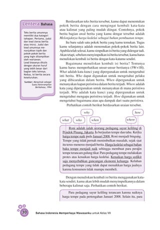 Berdasarkan teks berita tersebut, kamu dapat menentukan
Lentera        Bahasa       pokok berita dengan cara mengingat kembali kata-kata
                            atau kalimat yang paling mudah diingat. Contohnya, pokok
Teks berita umumnya
memiliki dua kategori
                            berita bagian awal berita yang kamu dengar tersebut adalah
tahapan. Pertama, judul     Melonjaknya harga kedelai sebagai bahan pembuatan tempe.
dan lead (teras berita           Itu baru salah satu pokok berita yang kamu temu­ an. Tugas
                                                                                    k
atau intro). Judul dan
lead umumnya me­            kamu selanjutnya adalah menemukan pokok-pokok berita lain.
nunjuk­ an topik dan
       k                    Apabila telah selesai, kamu simpulkan isi berita yang didengar tadi.
pokok-pokok berita
yang ingin ditampilkan
                            Akan tetapi, sebelum menyimpulkan isi berita tersebut, kamu harus
oleh wartawan.              menuliskan kembali isi berita dengan kata-­ atamu sendiri.
                                                                        k
Lead biasanya ditulis            Bagaimana menuliskan kembali isi berita? Tentunya
dengan ukuran huruf
yang lebih besar dari       kamu harus memper­ atikan unsur-unsur beritanya (5W+1H).
                                                    h
bagian teks lainnya.        What adalah kata kunci yang dipergunakan untuk mengetahui
Kedua, isi berita secara
keseluruhan.
                            inti berita. Who dapat digunakan untuk mengetahui pelaku
                            yang dibicarakan dalam berita. When dipergunakan untuk
 Sumber: Menyimak sebagai
       Suatu Keterampilan   menanyakan kapan peristiwa dalam berita terjadi. Where adalah
          Berbahasa, 1994
                            kata yang dipergunakan untuk menanyakan di mana peristiwa
                            terjadi. Why adalah kata kunci yang dipergunakan untuk
                            mengetahui mengapa peristiwa terjadi. How digunakan untuk
                            mengetahui bagaimana atau apa dampak dari suatu peristiwa.
                                  Perhatikan contoh berikut berdasarkan uraian tersebut.

                                               why                                       how

                              what       who         when                        where

                                    Roni adalah salah seorang pedagang sayur keliling di
                              Pondok Pinang, Jakarta. Ia berjualan tempe dan tahu. Ketika
                              harga tempe naik pada Januari 2008, Roni menjadi bingung.
                              Tempe yang tidak pernah menimbulkan masalah, sejak saat
                              itu terus-menerus menjadi berita. Harga kedelai sebagai bahan
                              baku tempe menjadi naik sehingga membuat para perajin
                              tempe terancam gulung tikar. Para pedagang tempe melakukan
                              protes atas kenaikan harga kedelai. Kenaikan harga sedikit
                              saja menyebabkan guncangan ekonomi keluarga. Keluhan
                              pedagang tempe yang tidak dapat menaikkan harga jualnya
                              karena konsumen tidak mampu membeli.

                                 Dengan menuliskan kembali isi berita menggunakan kata-
                            kata sendiri, kamu akan lebih mudah menyimpulkannya dalam
                            beberapa kalimat saja. Perhatikan contoh berikut.

                                  Para pedagang sayur keliling terancam karena naiknya
                              harga tempe pada pertengahan Januari 2008. Selain itu, para



30         Bahasa Indonesia Memperkaya Wawasanku untuk Kelas VII
 