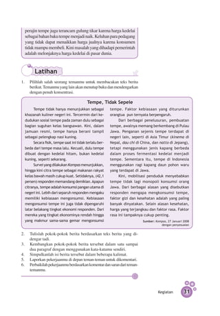 perajin tempe juga terancam gulung tikar karena harga kedelai
  sebagai bahan baku tempe menjadi naik. Keluhan para pedagang
  yang tidak dapat menaikkan harga jualnya karena konsumen
  tidak mampu membeli. Kini masalah yang dihadapi pemerintah
  adalah melonjaknya harga kedelai di pasar dunia.


        Latihan
1.	 Pilihlah salah seorang temanmu untuk membacakan teks berita
    berikut. Temanmu yang lain akan menutup buku dan mendengarkan
    dengan penuh konsentrasi.

                                           Tempe, Tidak Sepele
        Tempe tidak hanya menunjukkan sebagai             tempe. Faktor kebiasaan yang diturunkan
  khazanah kuliner negeri ini. Ter­­­ cermin dari ke­     orangtua pun ternyata ber­ engaruh.
                                                                                     p
  dudukan sosial tempe pada zaman dulu sebagai                 Dari berbagai penelusuran, pem­ uatan
                                                                                                 b
  bagian suguhan kelas bangsawan. Kini, dalam             tempe, awalnya memang berkembang di Pulau
  jamuan resmi, tempe hanya berani tampil                 Jawa. Penganan sejenis tempe terdapat di
  sebagai pelengkap nasi kuning.                          negeri lain, seperti di Asia Timur (kinema di
        Secara fisik, tempe saat ini tidak ter­alu ber­
                                              l           Nepal, dau chi di China, dan natto di Jepang),
  beda dari tempe masa lalu. Kecuali, dulu tempe          tetapi menggunakan jenis kapang berbeda
  dibuat dengan kedelai hitam, bukan kedelai              dalam proses fermentasi kedelai menjadi
  kuning, seperti sekarang.                               tempe. Sementara itu, tempe di Indonesia
        Survei yang dilakukan Kompas me­ unjuk­­
                                           n       kan,   menggunakan ragi kapang daun pohon waru
  hingga kini citra tempe sebagai makanan rakyat          yang terdapat di Jawa.
  kelas bawah masih cukup kuat. Setidaknya, (42,1              Kini, mobilisasi penduduk menye­ ab­ an
                                                                                                 b k
  persen) responden memandang demikian. Apapun            tempe tidak lagi monopoli konsumsi orang
  citranya, tempe adalah konsumsi pangan utama di         Jawa. Dari berbagai alasan yang disebutkan
  negeri ini. Lebih dari separuh responden mengaku        responden mengapa mengkonsumsi tempe,
  memiliki kebiasaan mengonsumsi. Kebiasaan               faktor gizi dan kesehatan adalah yang paling
  mengonsumsi tempe ini juga tidak dipengaruhi            banyak dinyatakan. Selain alasan kesehatan,
  latar belakang tingkat ekonomi responden. Dari          harga yang terjangkau dan faktor rasa. Faktor
  mereka yang tingkat ekonominya rendah hingga            rasa ini tampaknya cukup penting.
  yang makmur sama-sama gemar mengonsumsi                                    Sumber: Kompas, 27 Januari 2008
                                                                                        dengan penyesuaian


2.	 Tulislah pokok-pokok berita berdasarkan teks berita yang di­
    dengar tadi.
3.	 Kembangkan pokok-pokok berita tersebut dalam satu sampai
    dua paragraf dengan menggunakan kata-katamu sendiri.
4.	 Simpulkanlah isi berita tersebut dalam beberapa kalimat.
5.	 Laporkan pekerjaanmu di depan teman-teman untuk dikomentari.
6.	 Perbaikilah pekerjaanmu berdasarkan komentar dan saran dari teman-
    temanmu.




                                                                                       Kegiatan         31
 