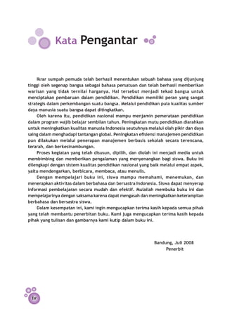 Kata Pengantar


     Ikrar sumpah pemuda telah berhasil menentukan sebuah bahasa yang dijunjung
tinggi oleh segenap bangsa sebagai bahasa persatuan dan telah berhasil memberikan
warisan yang tidak ternilai harganya. Hal tersebut menjadi tekad bangsa untuk
menciptakan pembaruan dalam pendidikan. Pendidikan memiliki peran yang sangat
strategis dalam perkembangan suatu bangsa. Melalui pendidikan pula kualitas sumber
daya manusia suatu bangsa dapat ditingkatkan.
     Oleh karena itu, pendidikan nasional mampu menjamin pemerataan pendidikan
dalam program wajib belajar sembilan tahun. Peningkatan mutu pendidikan diarahkan
untuk meningkatkan kualitas manusia Indonesia seutuhnya melalui olah pikir dan daya
saing dalam menghadapi tantangan global. Peningkatan efisiensi manajemen pendidikan
pun dilakukan melalui penerapan manajemen berbasis sekolah secara terencana,
terarah, dan berkesinambungan.
     Proses kegiatan yang telah disusun, dipilih, dan diolah ini menjadi media untuk
membimbing dan memberikan pengalaman yang menyenangkan bagi siswa. Buku ini
dilengkapi dengan sistem kualitas pendidikan nasional yang baik melalui empat aspek,
yaitu mendengarkan, berbicara, membaca, atau menulis.
     Dengan mempelajari buku ini, siswa mampu memahami, menemukan, dan
menerapkan aktivitas dalam berbahasa dan bersastra Indonesia. Siswa dapat menyerap
informasi pembelajaran secara mudah dan efektif. Mulailah membuka buku ini dan
mempelajarinya dengan saksama karena dapat mengasah dan meningkatkan keterampilan
berbahasa dan bersastra siswa.
     Dalam kesempatan ini, kami ingin mengucapkan terima kasih kepada semua pihak
yang telah membantu penerbitan buku. Kami juga mengucapkan terima kasih kepada
pihak yang tulisan dan gambarnya kami kutip dalam buku ini.


						
		  Bandung, Juli 2008
		       Penerbit




 iv
 