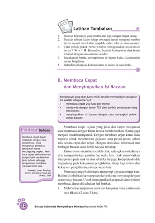Latihan Tambahan
                                 1.	 Buatlah kelompok yang terdiri atas tiga sampai empat orang.
                                 2.	 Buatlah tulisan dalam setiap potongan kertas mengenai sumber
                                     berita, seperti surat kabar, majalah, radio, televisi, atau internet.
                                 3.	 Catat pokok-pokok berita tersebut menggunakan unsur-unsur
                                     berita 5 W + 1 H. Kemudian, buatlah kesimpulan dari berita
                                     tersebut dengan kata-katamu sendiri.
                                 4.	 Bacakanlah berita kelompokmu di depan kelas. Lakukanlah
                                     secara bergiliran.
                                 5.	 Bahaslah pekerjaan kelompokmu di dalam diskusi kelas.




                                 B.	Membaca Cepat
                                 	 dan Menyimpulkan Isi Bacaan

                                  Kemampuan yang akan kamu miliki setelah mempelajari pelajaran
                                  ini adalah sebagai berikut:
                                  •	 membaca cepat 200 kata per menit;
                                  •	 menjawab dengan benar 75% dari jumlah pertanyaan yang
                                       disediakan;
                                  •	 menyimpulkan isi bacaan dengan cara merangkai pokok-
                                       pokok bacaan.


                                      Membaca tanpa tujuan yang jelas dan tanpa menguasai
Lentera          Bahasa          cara membaca dengan benar terasa membosankan. Kamu juga
                                 menjadi mudah mengantuk. Dengan membaca cepat, kamu akan
Membaca cepat dapat
dilakukan dengan cara            terpacu untuk menemukan gagasan atau pesan-pesan dalam
konsen­ rasi. Daya
       t                         teks secara cepat dan tepat. Dengan demikian, informasi dari
konsentrasi pembaca
sering kali hanya
                                 berbagai bacaan akan lebih banyak terserap.
berlangsung singkat. Pem­­­­­­        Unsur utama membaca adalah otak, sedangkan mata hanya
baca dapat berkonsentrasi        alat mengantarkan gambar ke otak, lalu otak memberikan
dengan baik berdasarkan
jenis tulisan sehingga           interpretasi pada saat itu atau seketika itu juga. Interpretasi tidak
pengalaman membaca               tergantung pada ketajaman penglihatan, tetapi kejernihan dan
menjadi lebih baik.
                                 kekayaan penglihatan pada persepsi kita.
      Sumber: Speed Reading:
   Sistem Membaca Cepat dan           Pembaca yang efisien dapat menyerap tiga atau empat kata.
                Efektif, 2006    Hal itu disebabkan kemampuan dari pikiran menyerap dengan
                                 cepat suatu bacaan. Untuk mendapatkan kecepatan dan efisiensi
                                 membaca, dapat diusahakan hal berikut.
                                 1.	 Melebarkan jangkauan mata dan lompatan mata, yaitu suatu
                                      satu fiksasi (2 atau 3 kata).


32           Bahasa Indonesia Memperkaya Wawasanku untuk Kelas VII
 