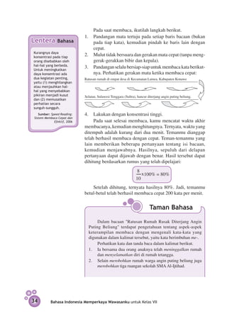 Pada saat membaca, ikutilah langkah berikut.
                             1.	 Pandangan mata tertuju pada setiap baris bacaan (bukan
Lentera        Bahasa            pada tiap kata), kemudian pindah ke baris lain dengan
                                 cepat.
Kurangnya daya
konsentrasi pada tiap
                             2.	 Mulut tidak bersuara dan gerakan mata cepat (tanpa meng­
orang disebab­ an oleh
              k                  gerak-gerakkan bibir dan kepala).
hal-hal yang berbeda.
Untuk meningkatkan
                             3.	 Pandangan selalu bersiap-siap untuk membaca kata berikut­
daya konsentrasi ada             nya. Perhatikan gerakan mata ketika membaca cepat:
dua kegiatan penting,        Ratusan rumah di empat desa di Kecamatan Lainea, Kabupaten Konawe
yaitu (1) menghilangkan
atau men­ auhkan hal-
          j
hal yang menyebabkan
pikiran menjadi kusut        Selatan, Sulawesi Tenggara (Sultra), hancur diterjang angin puting beliung.
dan (2) me­­musatkan
perhatian secara
sunguh-sungguh.
   Sumber: Speed Reading:    4.	 Lakukan dengan ­ onsen­rasi tinggi.
                                                   k    t
Sistem Membaca Cepat dan
             Efektif, 2006        Pada saat selesai membaca, kamu mencatat waktu akhir
                             membacanya, kemudian menghitungnya. Ternyata, waktu yang
                             ditempuh adalah kurang dari dua menit. Temanmu dianggap
                             telah berhasil membaca dengan cepat. Teman-temanmu yang
                             lain memberikan beberapa pertanyaan tentang isi bacaan,
                             kemudian menjawabnya. Hasilnya, sepuluh dari delapan
                             pertanyaan dapat dijawab dengan benar. Hasil tersebut dapat
                             dihitung berdasarkan rumus yang telah dipelajari:
                                                                 8
                                                                     x100% = 80%
                                                                10
                                 Setelah dihitung, ternyata hasilnya 80%. Jadi, temanmu
                             betul-betul telah berhasil membaca cepat 200 kata per menit.


                                                                          Taman Bahasa

                                    Dalam bacaan "Ratusan Rumah Rusak Diterjang Angin
                               Puting Beliung" terdapat pengetahuan tentang aspek-aspek
                               keterampilan membaca dengan mengenali kata-kata yang
                               digunakan dalam kalimat tersebut, yaitu kata berimbuhan me-.
                                    Perhatikan kata dan tanda baca dalam kalimat berikut.
                               1.	 Ia bersama dua orang anaknya telah meninggalkan rumah
                                    dan menyelamatkan diri di rumah tetangga.
                               2.	 Selain merobohkan rumah warga angin puting beliung juga
                                    merobohkan tiga ruangan sekolah SMA Al-Ijtihad.




34         Bahasa Indonesia Memperkaya Wawasanku untuk Kelas VII
 