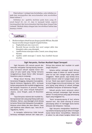 Pada kalimat 1 terdapat kata berimbuhan, yaitu imbuhan me-
 pada kata meninggalkan dan menyelamatkan serta merobohkan
 dalam kalimat 2.
      Imbuhan me- apabila melekat pada kata yang di­
 awali huruf /k/, /p/, /t/, dan /s/ menjadi luluh, seperti
 /me­ ing­­
     n galkan/ dan /menyelamatkan/ dari kata dasar /tinggal/ dan
 /selamat/. Berbeda halnya dengan kata /merobohkan/ karena kata
 dasarnya /roboh/.



       Latihan
1. 	 Berikut terdapat sebuah bacaan dengan jumlah 400 kata. Bacalah
     bacaan tersebut dengan langkah-langkah berikut.
	    a.	 Siapkanlah jam atau stopwatch.
	    b.	 Bacalah bacaan tersebut dari awal sampai akhir dan
          hitunglah waktu yang ditempuh.
	    c.	 Apabila belum mencapai waktu 2 menit, terus ulangi mem­
          bacamu.
	    d.	 Apabila sudah mencapai 2 menit, baca kembali bacaan
          tersebut.

                    Sigit Haryanto, Korban Musibah Kapal Senopati
     Sigit Haryanto (25) semula pasrah dan        Dirinya bisa selamat dari musibah ini sudah
 mencoba melupakan barang-barang bawaan­          sangat disyukuri.
 nya, termasuk sebuah sepeda motor dan                 Selama sekitar setengah menit dirinya
 uang 3,5 juta rupiah yang ''hilang'' bersama     menahan napas di dalam air sambil mencari
 tenggelamnya Kapal Motor (KM) Senopati           jalan ke luar dari ruangan kapal yang sudah
 Nusantara yang ia tumpangi.                      tenggelam. "Meski pasrah, saya berdoa terus
      Warga dusun Karang, desa Girikarto,         sambil mencari celah di ruangan kapal untuk
 kecamatan Panggang, kabupaten Gunungkidul,       ke luar. Tubuh saya seperti berputar tersedot
 Daerah Istimewa Yogyakarta (DIY), termasuk       ke atas hingga muncul ke permukaan air," kata
 korban yang selamat dari musibah tenggelamnya    pria lajang yang bekerja di sebuah lembaga
 KM Senopati Nusantara di perairan Tanjung        pendidikan komputer di Kalimantan Tengah.
 Mandalika, Laut Jawa wilayah Kabupaten                Sebuah perahu karet semacam sekoci
 Jepara, Jawa Tengah, pada 30 Desember            akhirnya menjadi tumpang­ n Sigit bersama
                                                                              a
 2006.                                            sekitar 15 orang lainnya yang juga penumpang
      "Saya bersyukur selamat dari musibah itu.   kapal yang tenggelam itu.
 Barang bawaan dan uang yang hilang sudah saya        "Kami terapung-apung di laut selama
 ikhlaskan. Namun, saya dipanggil untuk datang    sepuluh hari, dan salah seorang di antara
 ke kantor Pemerintah Kabupaten Gunungkidul.      penumpang sekoci ini meninggal dunia karena
 Katanya untuk didata dan akan dibantu. Saya      kehausan dan kelaparan," katanya.
 jadi kepikiran akan dibantu apa," kata dia di
                                                       Sigit Haryanto mengisahkan kesehari­ n­
                                                                                            a
 Yogyakarta, Kamis.
                                                  nya selama terapung-apung di sekoci di tengah
     Ia mengaku sebenarnya tidak banyak           lautan benar-benar menyedihkan. Kebetulan
 berharap mendapat bantuan dari siapa pun.        di sekoci itu ada empat bungkus biskuit dan



                                                                             Kegiatan      35
 