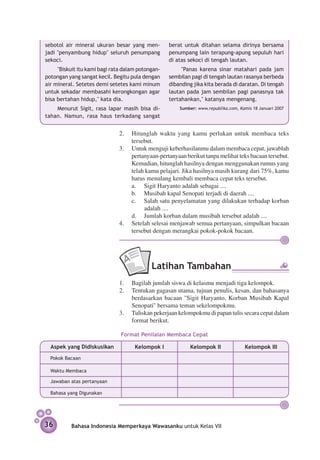 sebotol air mineral ukuran besar yang men-         berat untuk ditahan selama dirinya bersama
jadi "penyambung hidup" seluruh penumpang          penumpang lain terapung-apung sepuluh hari
sekoci.                                            di atas sekoci di tengah lautan.
     "Biskuit itu kami bagi rata dalam potongan-        "Panas karena sinar matahari pada jam
potongan yang sangat kecil. Begitu pula dengan     sembilan pagi di tengah lautan rasa­ ya berbeda
                                                                                       n
air mineral. Setetes demi setetes kami minum       dibanding jika kita berada di daratan. Di tengah
untuk sekadar membasahi kerongkongan agar          lautan pada jam sembilan pagi panasnya tak
bisa bertahan hidup," kata dia.                    tertahankan," katanya mengenang.
    Menurut Sigit, rasa lapar masih bisa di­­          Sumber: www.republika.com, Kamis 18 Januari 2007
tahan. Namun, rasa haus terkadang sangat


                              2.	 Hitunglah waktu yang kamu perlukan untuk membaca teks
                                  tersebut.
                              3.	 Untuk menguji keberhasilanmu dalam membaca cepat, jawablah
                                  pertanyaan-pertanyaan berikut tanpa melihat teks bacaan tersebut.
                                  Kemudian, hitunglah hasilnya dengan menggunakan rumus yang
                                  telah kamu pelajari. Jika hasilnya masih kurang dari 75%, kamu
                                  harus menulang kembali membaca cepat teks tersebut.
                               	 a.	 Sigit Haryanto adalah sebagai ....
                              	   b.	 Musibah kapal Senopati terjadi di daerah ....
                              	   c.	 Salah satu penyelamatan yang dilakukan terhadap korban
                                       adalah ....
                              	   d.	 Jumlah korban dalam musibah tersebut adalah ....
                              4.	 Setelah selesai menjawab semua pertanyaan, simpulkan bacaan
                                  tersebut dengan merangkai pokok-pokok bacaan.




                                            Latihan Tambahan
                               1.	 Bagilah jumlah siswa di kelasmu menjadi tiga kelompok.
                               2.	 Tentukan gagasan utama, tujuan penulis, kesan, dan bahasanya
                                   berdasarkan bacaan ''Sigit Haryanto, Korban Musibah Kapal
                                   Senopati'' bersama teman sekelompokmu.
                               3.	 Tuliskan pekerjaan kelompokmu di papan tulis secara cepat dalam
                                   format berikut.

                               Format Penilaian Membaca Cepat

  Aspek yang Didiskusikan            Kelompok I            Kelompok II               Kelompok III
  Pokok Bacaan

  Waktu Membaca

  Jawaban atas pertanyaan

  Bahasa yang Digunakan




36        Bahasa Indonesia Memperkaya Wawasanku untuk Kelas VII
 