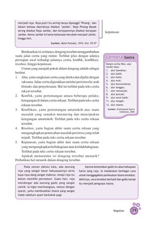 menjadi raja. Raja putri itu sering hanya dipanggil "Pinang", dan
  dalam bahasa daerahnya disebut "jambe". Raja Pinang Masak
  sering disebut Raja Jambe, dan kerajaannnya disebut kerajaan
                                                                           keputusan
  Jambe. Nama Jambe ini lama-kelamaan berubah menjadi Jambi,
  hingga kini.
                             Sumber: Balai Pustaka, 1974, hlm. 95–97


    Berdasarkan isi ceritanya, dongeng tersebut menggambarkan
suatu jalan cerita yang runtut. Terlihat jelas dengan adanya                Lentera            Sastra
persiapan awal terhadap jalannya cerita, konflik, konflikasi,
resolusi, hingga keputusan.                                                 Dalam cerita fiksi, alur
                                                                            terdiri atas:
     Urutan yang menjadi pokok dalam dongeng adalah sebagai                 1. 	 alur bawahan;
berikut.                                                                    2. 	 alur balik;
1.	 Alur, yaitu rangkaian cerita yang direka dan dijalin dengan             3. 	 alur buka;
                                                                            4. 	 alur erat;
     saksama. Jalan cerita digerakkan melalui peristiwa ke arah
                                                                            5. 	 alur konvensional;
     klimaks dan penyelesaian. Hal ini terlihat pada teks cerita            6. 	 alur longgar;
     rakyat tersebut.                                                       7. 	 alur menanjak;
                                                                            8. 	 alur puncak;
2.	 Konflik, yaitu pertentangan antara beberapa pelaku;                     9. 	 alur sorot balik;
     ketegangan di dalam cerita rekaan. Terlihat pada teks cerita           11. 	alur tengah;
     rekaan tersebut.                                                       12. 	alur utama.

3.	 Konflikasi, yaitu pertentangan antartokoh atas suatu                     Sumber: Ensiklopedi Sastra
                                                                                       Indonesia, 2004
     masalah yang semakin meruncing dan menciptakan
     ketegangan antartokoh. Terlihat pada teks cerita rekaan
     tersebut.
4.	 Resolusi, yaitu bagian akhir suatu cerita rekaan yang
     mengungkapkan pemecahan masalah peristiwa yang telah
     terjadi. Terlihat pada teks cerita rekaan tersebut.
5.	 Keputusan, yaitu bagian akhir dari suatu cerita rekaan
     yang mengungkapkan kebahagiaan atau ketidakbahagiaan.
     Terlihat pada teks cerita rekaan tersebut.
    Apakah menurutmu isi dongeng tersebut menarik?
Perhatikan hal menarik dalam dongeng tersebut. 	
       Pada zaman dahulu kala, ada seorang                Karena ketamakan gadis itu akan kekayaan
  raja yang sangat besar kekuasaannya serta          harta sang raja, ia melakukan berbagai cara
  kaya raya dang sangat makmur, tetapi raja itu      untuk menggagalkan pembuatan istana tersebut.
  belum memiliki permaisuri. Suatu hari, raja        Akhir­ ya, cara tersebut berhasil dan gadis tamak
                                                          n
  men­ engar ada seorang gadis yang sangat
      d                                              itu menjadi penguasa istana.
  cantik. Ia ingin meminangnya, namun dengan
  syarat, yaitu membuatkan istana yang sangat
  indah sebelum ayam berkokok pagi.




                                                                                  Kegiatan             39
 