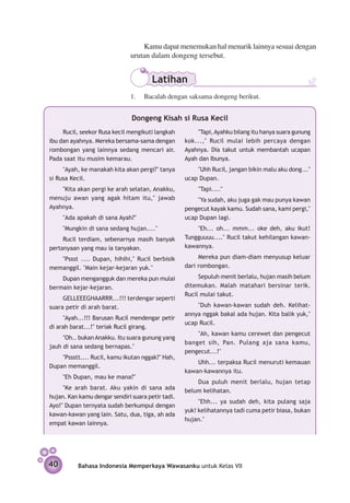 Kamu dapat menemukan hal menarik lainnya sesuai dengan
                               urutan dalam dongeng tersebut.


                                       Latihan
                               1.	 Bacalah dengan saksama dongeng berikut.


                               Dongeng Kisah si Rusa Kecil
     Rucil, seekor Rusa kecil mengikuti langkah         "Tapi, Ayahku bilang itu hanya suara gunung
ibu dan ayahnya. Mereka bersama-sama dengan        kok...," Rucil mulai lebih percaya dengan
rombongan yang lainnya sedang mencari air.         Ayahnya. Dia takut untuk mem­ antah ucapan
                                                                                    b
Pada saat itu musim kemarau.                       Ayah dan Ibunya.
     "Ayah, ke manakah kita akan pergi?" tanya         "Uhh Rucil, jangan bikin malu aku dong..."
si Rusa Kecil.                                     ucap Dupan.
    "Kita akan pergi ke arah selatan, Anakku,           "Tapi...."
menuju awan yang agak hitam itu," jawab                "Ya sudah, aku juga gak mau punya kawan
Ayahnya.                                           pengecut kayak kamu. Sudah sana, kami pergi,"
     "Ada apakah di sana Ayah?"                    ucap Dupan lagi.
     "Mungkin di sana sedang hujan...."                "Eh... oh... mmm... oke deh, aku ikut!
     Rucil terdiam, sebenarnya masih banyak        Tungguuuu...." Rucil takut kehilangan kawan-
pertanyaan yang mau ia tanya­ an.
                            k                      kawannya.

   "Pssst .... Dupan, hihihi," Rucil berbisik           Mereka pun diam-diam menyusup keluar
memanggil. "Main kejar-kejaran yuk."               dari rombongan.

    Dupan mengangguk dan mereka pun mulai               Sepuluh menit berlalu, hujan masih belum
bermain kejar-kejaran.                             ditemukan. Malah matahari bersinar terik.
                                                   Rucil mulai takut.
     GELLEEEGHAARRR...!!! terdengar seperti
suara petir di arah barat.                             "Duh kawan-kawan sudah deh. Kelihat­
                                                   annya nggak bakal ada hujan. Kita balik yuk,"
     "Ayah...!!! Barusan Rucil mendengar petir
                                                   ucap Rucil.
di arah barat...!" teriak Rucil girang.
                                                       "Ah, kawan kamu cerewet dan pe­ gecut
                                                                                     n
     "Oh.. bukan Anakku. Itu suara gunung yang
                                                   banget sih, Pan. Pulang aja sana kamu,
jauh di sana sedang bernapas."
                                                   pengecut...!"
    "Pssstt.... Rucil, kamu ikutan nggak?" Hah,
                                                       Uhh... terpaksa Rucil menuruti kemau­ n
                                                                                           a
Dupan memanggil.
                                                   kawan-kawannya itu.
     "Eh Dupan, mau ke mana?"
                                                       Dua puluh menit berlalu, hujan tetap
     "Ke arah barat. Aku yakin di sana ada         belum kelihatan.
hujan. Kan kamu dengar sendiri suara petir tadi.
                                                        "Ehh... ya sudah deh, kita pulang saja
Ayo!" Dupan ternyata sudah berkumpul dengan
                                                   yuk! kelihatannya tadi cuma petir biasa, bukan
kawan-kawan yang lain. Satu, dua, tiga, ah ada
                                                   hujan."
empat kawan lainnya.




40        Bahasa Indonesia Memperkaya Wawasanku untuk Kelas VII
 