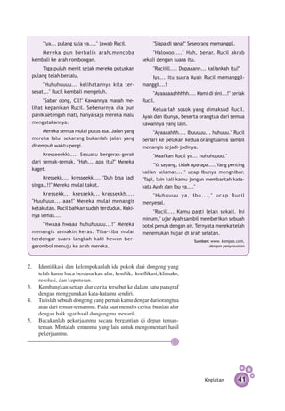 "Iya... pulang saja ya...," jawab Rucil.           "Siapa di sana?" Seseorang memanggil.
     Mereka pun berbalik arah,mencoba                   "Haloooo...." Hah, benar. Rucil akrab
 kembali ke arah rombongan.                        sekali dengan suara itu.
      Tiga puluh menit sejak mereka putus­ an
                                         k               "Ruciiill.... Dupaaann... kaliankah itu?"
 pulang telah berlalu.                                 Iya... itu suara Ayah Rucil memanggil-
      "Huhuhuuuu... kelihatannya kita ter­         manggil...!
 sesat..." Rucil kembali mengeluh.                      "Ayaaaaaahhhhh.... Kami di sini...!" teriak
      "Sabar dong, Cil!" Kawannya marah me­        Rucil.
 lihat kepanikan Rucil. Sebenarnya dia pun             Keluarlah sosok yang dimaksud Rucil.
 panik setengah mati, hanya saja mereka malu       Ayah dan ibunya, beserta orangtua dari semua
 mengatakannya.                                    kawannya yang lain.
      Mereka semua mulai putus asa. Jalan yang          "Ayaaaahhh.... Ibuuuuu... huhuuu." Rucil
 mereka lalui sekarang bukanlah jalan yang         berlari ke pelukan kedua orangtuanya sambil
 ditempuh waktu pergi.                             menangis sejadi-jadinya.
      Kresseeekkk.... Sesuatu bergerak-gerak             "Maafkan Rucil ya... huhuhuuuu."
 dari semak-semak. "Hah... apa itu?" Mereka
                                                        "Ya sayang, tidak apa-apa.... Yang penting
 kaget.
                                                   kalian selamat...," ucap Ibunya menghibur.
      Kressekk..., kresseekk.... "Duh bisa jadi    "Tapi, lain kali kamu jangan membantah kata-
 singa..!!" Mereka mulai takut.                    kata Ayah dan Ibu ya...."
      Kressekk... kressekk... kressekkh....            " H u h u u u u y a , I b u . . . , " u c a p Ru c i l
 "Huuhuuu... aaa!" Mereka mulai menangis           menyesal.
 ketakutan. Rucil bahkan sudah terduduk. Kaki­
                                                        "Rucil.... Kamu pasti lelah sekali. Ini
 nya lemas....
                                                   minum," ujar Ayah sambil memberikan sebuah
     "Hwaaa hwaaa huhuhuuuu...!" Mereka            botol penuh dengan air. Ternyata mereka telah
 menangis semakin keras. Tiba-tiba mulai           menemukan hujan di arah selatan.
 terdengar suara langkah kaki hewan ber­                                        Sumber: www. kompas.com,
 gerombol menuju ke arah mereka.                                                       dengan penyesuaian




2. 	 Identifikasi dan kelompokanlah ide pokok dari dongeng yang
     telah kamu baca berdasarkan alur, konflik, konflikasi, klimaks,	
     resolusi, dan keputusan.
3.	 Kembangkan setiap alur cerita tersebut ke dalam satu paragraf
     dengan menggunakan kata-katamu sendiri.
4.	 Tulislah sebuah dongeng yang pernah kamu dengar dari orangtua
     atau dari teman-temanmu. Pada saat menulis cerita, buatlah alur
     dengan baik agar hasil dongengmu menarik.
5.	 Bacakanlah pekerjaanmu secara bergantian di depan teman-
     teman. Mintalah temanmu yang lain untuk mengomentari hasil
     pekerjaanmu.




                                                                                      Kegiatan           41
 