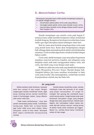 D. 	 enceritakan Cerita
                               M
                              Kemampuan yang akan kamu miliki setelah mempelajari pelajaran
                              ini adalah sebagai berikut:
                              •	 menentukan pokok-pokok cerita anak yang dibaca;
                              •	 merangkai pokok-pokok cerita anak menjadi urutan cerita;
                              •	 menceritakan kembali cerita dengan bahasa sendiri secara
                                   lisan maupun tulis.


                                 Setelah mempelajari cara menulis cerita pada bagian C,
                            tentunya kamu sudah memiliki kompetensi dalam menuliskan
                            kembali dongeng. Kompetensi berekspresi tersebut harus kamu
                            miliki agar dapat diterapkan dalam kehidupan sehari-hari.
                                 Kali ini, kamu akan berlatih mengekspresikan cerita anak
                            yang pernah kamu baca. Kamu akan mempelajarinya dengan
                            baik sehingga dapat menemukan pokok-pokok cerita berdasarkan
                            urutannya. Cerita tersebut dapat kamu ceritakan kembali dengan
                            bahasa sendiri.
                                 Cerita anak adalah karangan yang menyajikan bagaimana
                            terjadinya suatu hal, peristiwa, kejadian, dan sebagainya yang
                            ditujukan untuk anak-anak (menggunakan bahasa, tema, alur
                            cerita, dan tokoh yang sesuai dengan anak-anak).
                                 Berikut ini salah satu cerita anak yang diambil dari kumpulan
                            cerpen Menggulung Pencemar Sungai. Bacalah dengan baik.
                            Alangkah baiknya jika kamu membaca keseluruhan isi buku
                            cerita anak tersebut. Jika memungkinkan, carilah buku tersebut
                            di perpustakaan sekolah atau dari buku teks.


                                     Air yang Aneh
     Ketika matahari telah terbenam, keempat        Setelah selesai mendirikan tenda, mereka
anak baru sampai di tepi sungai. Dengan        membasuh muka dan berwudu di air sungai
tergesa-gesa mereka mendirikan tenda. Agak     yang dingin menyejukkan. Air sungai ini
kacau memang karena mereka mendirikan          mengalir dari gunung dan membelah hutan
tenda di keremangan malam, hanya dibantu       untuk menuju pantai. Sungai tempat anak-anak
oleh senter milik Sam.                         berkemah merupakan sungai yang dangkal
    "Tidak kokoh kelihatannya," cetus Sam      dengan batu-batu yang menonjol. Setelah salat
sambil memandang kedua tenda. Ia kelihatan     Magrib, Adri menyiapkan makan malam dan
kurang puas. Dalam hati, ia hanya berdoa       anak laki-laki lainnya mencari ranting kering
agar hujan tidak turun nanti malam. Kalau      di sekitar tenda untuk membuat api unggun.
kehujanan, tenda ini bisa roboh. Kelompok      Malam itu, mereka benar-benar menikmati
BASS segera membenahi barang-barang            malam di tepi sungai.
mereka.




42        Bahasa Indonesia Memperkaya Wawasanku untuk Kelas VII
 