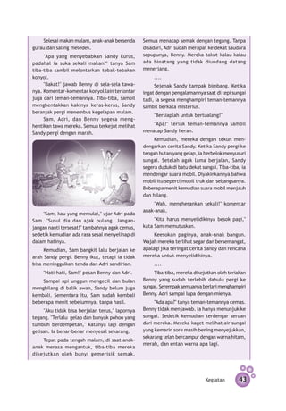 Selesai makan malam, anak-anak bersenda       Semua menatap semak dengan tegang. Tanpa
gurau dan saling meledek.                         disadari, Adri sudah merapat ke dekat saudara
     "Apa yang menyebabkan Sandy kurus,           sepupunya, Benny. Mereka takut kalau-kalau
padahal ia suka sekali makan?" tanya Sam          ada binatang yang tidak diundang datang
tiba-tiba sambil melontarkan tebak-tebakan        menerjang.
konyol.                                                ....
     "Bakat!" jawab Benny di sela-sela tawa­­­­        Sejenak Sandy tampak bimbang. Ketika
nya. Komentar-komentar konyol lain terlontar      ingat dengan pengalamannya saat di tepi sungai
juga dari teman-temannya. Tiba-tiba, sambil       tadi, ia segera menghampiri teman-temannya
menghentak­ an kakinya keras-keras, Sandy
             k                                    sambil berkata misterius.
beranjak pergi menembus kegelapan malam.
                                                       "Bersiaplah untuk bertualang!"
     Sam, Adri, dan Benny segera meng­
hentikan tawa mereka. Semua terkejut melihat          "Apa?" teriak teman-temannya sambil
Sandy pergi dengan marah.                         menatap Sandy heran.
                                                       Kemudian, mereka dengan tekun men­
                                                  dengarkan cerita Sandy. Ketika Sandy pergi ke
                                                  tengah hutan yang gelap, ia berbelok menyusuri
                                                  sungai. Setelah agak lama berjalan, Sandy
                                                  segera duduk di batu dekat sungai. Tiba-tiba, ia
                                                  mendengar suara mobil. Diyakinkannya bahwa
                                                  mobil itu seperti mobil truk dan sebangsanya.
                                                  Beberapa menit kemudian suara mobil menjauh
                                                  dan hilang.
                                                      "Wah, mengherankan sekali!" komentar
                                                  anak-anak.
     "Sam, kau yang memulai," ujar Adri pada
Sam. "Susul dia dan ajak pulang. Jangan-               "Kita harus menyelidikinya besok pagi,"
jangan nanti tersesat!" tambahnya agak cemas,     kata Sam memutuskan.
sedetik kemudian ada rasa sesal menyelinap di          Keesokan paginya, anak-anak bangun.
dalam hatinya.                                    Wajah mereka terlihat segar dan bersemangat,
     Kemudian, Sam bangkit lalu berjalan ke       apalagi jika teringat cerita Sandy dan rencana
arah Sandy pergi. Benny ikut, tetapi ia tidak     mereka untuk menyelidikinya.
bisa meninggalkan tenda dan Adri sendirian.            ....
     "Hati-hati, Sam!" pesan Benny dan Adri.           Tiba-tiba, mereka dikejutkan oleh teriakan
    Sampai api unggun mengecil dan bulan          Benny yang sudah terlebih dahulu pergi ke
menghilang di balik awan, Sandy belum juga        sungai. Serempak semuanya berlari menghampiri
kembali. Sementara itu, Sam sudah kembali         Benny. Adri sampai lupa dengan mienya.
beberapa menit sebelumnya, tanpa hasil.                "Ada apa?" tanya teman-temannya cemas.
     "Aku tidak bisa berjalan terus," lapor­ ya
                                           n      Benny tidak menjawab. Ia hanya menunjuk ke
tegang. "Terlalu gelap dan banyak pohon yang      sungai. Sedetik kemudian terdengar seruan
tumbuh berdempet­ n," katanya lagi dengan
                    a                             dari mereka. Mereka kaget melihat air sungai
gelisah. Ia benar-benar menyesal sekarang.        yang kemarin sore masih bening menyejukkan,
                                                  sekarang telah bercampur dengan warna hitam,
    Tepat pada tengah malam, di saat anak-
                                                  merah, dan entah warna apa lagi.
anak merasa mengantuk, tiba-tiba mereka
dikejutkan oleh bunyi gemerisik semak.




                                                                               Kegiatan       43
 