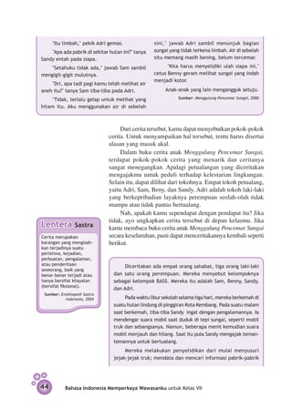 "Itu limbah," pekik Adri gemas.               sini," jawab Adri sambil menunjuk bagian
    "Apa ada pabrik di sekitar hutan ini?" tanya   sungai yang tidak terkena limbah. Air di sebelah
Sandy entah pada siapa.                            situ memang masih bening, belum tercemar.

    "Setahuku tidak ada," jawab Sam sambil               ''Kita harus menyelidiki ulah siapa ini,"
mengigit-gigit mulutnya.                           cetus Benny geram melihat sungai yang indah
                                                   menjadi kotor.
    "Dri, apa tadi pagi kamu telah melihat air
aneh itu?" tanya Sam tiba-tiba pada Adri.               Anak-anak yang lain mengangguk setuju.
    "Tidak, terlalu gelap untuk melihat yang                  Sumber: Menggulung Pencemar Sungai, 2000

hitam itu. Aku menggunakan air di sebelah



                                    Dari cerita tersebut, kamu dapat menyebutkan pokok-pokok
                               cerita. Untuk menyampaikan hal tersebut, tentu harus disertai
                               alasan yang masuk akal.
                                    Dalam buku cerita anak Menggulung Pencemar Sungai,
                               terdapat pokok-pokok cerita yang menarik dan ceritanya
                               sangat menegangkan. Apalagi petualangan yang diceritakan
                               mengajakmu untuk peduli terhadap kelestarian lingkungan.
                               Selain itu, dapat dilihat dari tokohnya. Empat tokoh petualang,
                               yaitu Adri, Sam, Beny, dan Sandy. Adri adalah tokoh laki-laki
                               yang berkepribadian layaknya perempuan seolah-olah tidak
                               mampu atau tidak pantas bertualang.
                                    Nah, apakah kamu sependapat dengan pendapat itu? Jika
                               tidak, ayo ungkapkan cerita tersebut di depan kelasmu. Jika
Lentera         Sastra         kamu membaca buku cerita anak Menggulung Pencemar Sungai
Cerita merupakan               secara keseluruhan, pasti dapat menceritakannya kembali seperti
karangan yang mengisah­­       berikut.
kan terjadinya suatu
peristiwa, kejadian,
perbuatan, peng­ laman,
                  a
atau pen­ eritaan
         d                            Diceritakan ada empat orang sahabat, tiga orang laki-laki
seseorang, baik yang
benar-benar terjadi atau         dan satu orang perempuan. Mereka menyebut kelompoknya
hanya bersifat khayalan          sebagai kelompok BASS. Mereka itu adalah Sam, Benny, Sandy,
(bersifat fiksional).
                                 dan Adri.
 Sumber: Ensiklopedi Sastra
           Indonesia, 2004            Pada waktu libur sekolah selama tiga hari, mereka berkemah di
                                 suatu hutan lindung di pinggiran Kota Kembang. Pada suatu malam
                                 saat berkemah, tiba-tiba Sandy  ingat dengan pengalamannya. Ia
                                 mendengar suara mobil saat duduk di tepi sungai, seperti mobil
                                 truk dan sebangsanya. Namun, beberapa menit kemudian suara
                                 mobil menjauh dan hilang. Saat itu pula Sandy mengajak teman-
                                 temannya untuk bertualang.
                                      Mereka melakukan penyelidikan dari mulai menyusuri
                                 jejak-jejak truk; mendata dan mencari informasi pabrik-pabrik




44         Bahasa Indonesia Memperkaya Wawasanku untuk Kelas VII
 