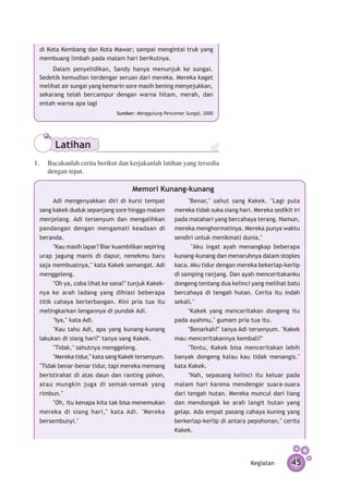 di Kota Kembang dan Kota Mawar; sampai mengintai truk yang
 membuang limbah pada malam hari berikutnya.
      Dalam penyelidikan, Sandy hanya menunjuk ke sungai.
 Sedetik kemudian terdengar seruan dari mereka. Mereka kaget
 melihat air sungai yang kemarin sore masih bening menyejukkan,
 sekarang telah bercampur dengan warna hitam, merah, dan
 entah warna apa lagi
                              Sumber: Menggulung Pencemar Sungai, 2000




       Latihan
1.	 Bacakanlah cerita berikut dan kerjakanlah latihan yang tersedia
    dengan tepat.

                                    Memori Kunang-kunang
       Adi mengenyakkan diri di kursi tempat              "Benar," sahut sang Kakek. "Lagi pula
 sang kakek duduk sepanjang sore hingga malam        mereka tidak suka siang hari. Mereka sedikit iri
 menjelang. Adi tersenyum dan mengalihkan            pada matahari yang bercahaya terang. Namun,
 pandangan dengan mengamati keadaan di               mereka menghormatinya. Mereka punya waktu
 beranda.                                            sendiri untuk menikmati dunia."
       "Kau masih lapar? Biar kuambilkan sepiring          "Aku ingat ayah menangkap beberapa
 urap jagung manis di dapur, nenekmu baru            kunang-kunang dan menaruhnya dalam stoples
 saja membuatnya," kata Kakek semangat. Adi          kaca. Aku tidur dengan mereka bekerlap-kerlip
 meng­ eleng.
        g                                            di samping ranjang. Dan ayah menceritakanku
       "Oh ya, coba lihat ke sana!" tunjuk Kakek­    dongeng tentang dua kelinci yang melihat batu
 nya ke arah ladang yang dihiasi beberapa            bercahaya di tengah hutan. Cerita itu indah
 titik cahaya berterbangan. Kini pria tua itu        sekali."
 melingkarkan lengannya di pundak Adi.                    "Kakek yang menceritakan dongeng itu
       "Iya," kata Adi.                              pada ayahmu," gumam pria tua itu.
       "Kau tahu Adi, apa yang kunang-kunang              "Benarkah?" tanya Adi tersenyum. "Kakek
 lakukan di siang hari?" tanya sang Kakek.           mau menceritakannya kembali?"
       "Tidak," sahutnya menggeleng.                      "Tentu, Kakek bisa menceritakan lebih
       "Mereka tidur," kata sang Kakek tersenyum.    banyak dongeng kalau kau tidak menangis."
 "Tidak benar-benar tidur, tapi mereka memang        kata Kakek.
 beristirahat di atas daun dan ranting pohon,             "Nah, sepasang kelinci itu keluar pada
 atau mungkin juga di semak-semak yang               malam hari karena mendengar suara-suara
 rimbun."                                            dari tengah hutan. Mereka muncul dari liang
       "Oh, itu kenapa kita tak bisa menemukan       dan mendongak ke arah langit hutan yang
 mereka di siang hari," kata Adi. "Mereka            gelap. Ada empat pasang cahaya kuning yang
 bersembunyi."                                       berkerlap-kerlip di antara pepohonan," cerita
                                                     Kakek.




                                                                                  Kegiatan       45
 