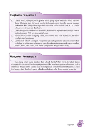 Ringkasan Pelajaran 3

1.	 Dalam berita, terdapat pokok-pokok berita yang dapat diketahui berita tersebut
    dapat diketahui dari berbagai sumber informasi, seperti media massa maupun
    elektronik. Hal yang harus diperhatikan dalam berita adalah 5W + 1H (when,
    who, why, where, what dan how).
2.	 Untuk mengukur keberhasilan membaca, kamu harus dapat membaca cepat sebuah
    kalimat dengan 75% jawaban yang benar.
3.	 Pokok-pokok dalam dongeng ialah jalan cerita atau alur, konflikasi, klimaks,
    resolusi, dan keputusan.
4.	 Cerita anak adalah karangan yang menyajikan bagaimana terjadinya suatu hal,
    peristiwa, kejadian, dan sebagainya yang ditujukan untuk anak-anak (menggunakan
    bahasa, tema, alur cerita, dan tokoh yang sesuai dengan anak-anak).




Mengukur Kemampuan
      Apa yang telah kamu ketahui dari sebuah berita? Dari berita tersebut, kamu
 memperoleh informasi dan ilmu pengetahuan. Hal tersebut dapat membantumu ketika
 membaca dengan cepat karena akan meningkatkan kemampuan membacamu. Selain
 itu, berapresiasi dan berekspresi telah kamu latih melalui dongeng dan bercerita.




                                                                    Kegiatan      47
 