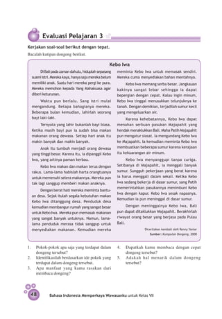 Evaluasi Pelajaran 3
Kerjakan soal-soal berikut dengan tepat.
Bacalah kutipan dongeng berikut.

                                                  Kebo Iwa
       Di Bali pada zaman dahulu, hiduplah sepasang   meminta Kebo Iwa untuk memasak sendiri.
  suami istri. Mereka kaya, hanya saja mereka belum   Mereka cuma menyediakan bahan mentahnya.
  memiliki anak. Suatu hari mereka pergi ke pura.         Kebo Iwa memang serba besar. Jangkauan
  Mereka memohon kepada Yang Mahakuasa agar           kakinya sangat lebar sehingga ia dapat
  diberi keturunan.                                   bepergian dengan cepat. Kalau ingin minum,
       Waktu pun berlalu. Sang istri mulai            Kebo Iwa tinggal menusukkan telunjuknya ke
  mengandung. Betapa bahagianya mereka.               tanah. Dengan demikian, terjadilah sumur kecil
  Beberapa bulan kemudian, lahirlah seorang           yang mengeluarkan air.
  bayi laki-laki.                                          Karena kehebatannya, Kebo Iwa dapat
       Ternyata yang lahir bukanlah bayi biasa.       menahan serbuan pasukan Majapahit yang
  Ketika masih bayi pun ia sudah bisa makan           hendak menaklukkan Bali. Maha Patih Majapahit
  makanan orang dewasa. Setiap hari anak itu          pun mengatur siasat. Ia mengundang Kebo Iwa
  makin banyak dan makin banyak.                      ke Majapahit. Ia kemudian meminta Kebo Iwa
       Anak itu tumbuh menjadi orang dewasa           membuatkan beberapa sumur karena kerajaan
  yang tinggi besar. Karena itu, ia dipanggil Kebo    itu kekuarangan air minum.
  Iwa, yang artinya paman kerbau.                          Kebo Iwa menyanggupi tanpa curiga.
       Kebo Iwa makan dan makan terus dengan          Setibanya di Majapahit, ia menggali banyak
  rakus. Lama-lama habislah harta orangtuanya         sumur. Sungguh pekerjaan yang berat karena
  untuk memenuhi selera makannya. Mereka pun          ia harus menggali dalam sekali. Ketika Kebo
  tak lagi sanggup memberi makan anaknya.             Iwa sedang bekerja di dasar sumur, sang Patih
                                                      memerintahkan pasukannya menimbuni Kebo
       Dengan berat hati mereka meminta bantu­
                                                      Iwa dengan kapur. Kebo Iwa sesak napasnya.
  an desa. Sejak itulah segala kebutuhan makan
                                                      Kemudian ia pun meninggal di dasar sumur.
  Kebo Iwa ditanggung desa. Penduduk desa
  kemudian membangun rumah yang sangat besar                Dengan meninggalnya Kebo Iwa, Bali
  untuk Kebo Iwa. Mereka pun memasak makanan          pun dapat ditaklukkan Majapahit. Berakhirlah
  yang sangat banyak untuknya. Namun, lama-           riwayat orang besar yang berjasa pada Pulau
  lama penduduk merasa tidak sanggup untuk            Bali.
  menyediakan makanan. Kemudian mereka                	              Diceritakan kembali oleh Renny Yaniar
                                                                        Sumber: Kumpulan Dongeng, 2000



1.	 Pokok-pokok apa saja yang terdapat dalam          4.	 Dapatkah kamu membaca dengan cepat
    dongeng tersebut?                                     dongeng tersebut?
2.	 Identifikasilah berdasarkan ide pokok yang        5.	 Adakah hal menarik dalam dongeng
    terdapat dalam dongeng tersebut.                      tersebut?
3.	 Apa manfaat yang kamu rasakan dari
    membaca dongeng?



 48         Bahasa Indonesia Memperkaya Wawasanku untuk Kelas VII
 