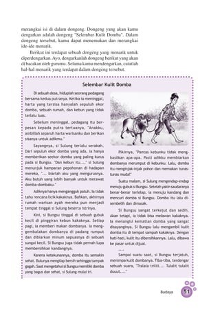 merangkai isi di dalam dongeng. Dongeng yang akan kamu
dengarkan adalah dongeng "Selembar Kulit Domba". Dalam
dongeng tersebut, kamu dapat menemukan dan merangkai
ide-ide menarik.
     Berikut ini terdapat sebuah dongeng yang menarik untuk
diperdengarkan. Ayo, dengarkanlah dongeng berikut yang akan
di bacakan oleh gurumu. Selama kamu mendengarkan, catatlah
hal-hal menarik yang terdapat dalam dongeng tersebut.


                                   Selembar Kulit Domba
      Di sebuah desa, hiduplah seorang pedagang
 bersama kedua putranya. Ketika ia meninggal,
 harta yang tersisa hanyalah sepuluh ekor
 domba, sebuah rumah, dan kebun yang tidak
 terlalu luas.
      Sebelum meninggal, pedagang itu ber­
 pesan kepada putra tertuanya, "Anakku,
 ambillah separuh harta warisanku dan berikan
 sisanya untuk adikmu."
      Sayangnya, si Sulung terlalu serakah.
 Dari sepuluh ekor domba yang ada, ia hanya             Pikirnya, "Pantas kebunku tidak meng­
 memberikan seekor domba yang paling kurus         hasilkan apa-apa. Pasti adikku membiarkan
 pada si Bungsu. "Dan kebun itu...," si Sulung     dombanya merumput di kebunku. Lalu, domba
 menunjuk hamparan pepohonan di hadapan            itu menginjak-injak pohon dan memakan tunas-
 mereka, "... biarlah aku yang mengurusnya.        tunas muda!"
 Aku butuh uang lebih banyak untuk merawat
                                                       Suatu malam, si Sulung mengendap-endap
 domba-dombaku."
                                                   menuju gubuk si Bungsu. Setelah yakin saudaranya
      Adiknya hanya mengangguk patuh. Ia tidak     benar-benar terlelap, ia menuju kandang dan
 tahu rencana licik kakaknya. Bahkan, akhirnya     mencuri domba si Bungsu. Domba itu lalu di­
 rumah warisan ayah mereka pun menjadi             sembelih dan dimasak.
 tempat tinggal si Sulung beserta istrinya.
                                                        Si Bungsu sangat terkejut dan sedih.
      Kini, si Bungsu tinggal di sebuah gubuk      Akan tetapi, ia tidak bisa melawan kakaknya.
 kecil di pinggiran kebun kakaknya. Setiap         Ia menangisi kematian domba yang sangat
 pagi, ia memberi makan dombanya. Ia meng­         disayanginya. Si Bungsu lalu mengambil kulit
 gembalakan dombanya di padang rumput              domba itu di tempat sampah kakaknya. Dengan
 dan dibiarkan minum sepuasnya di sebuah           hati-hati, kulit itu dibersihkannya. Lalu, dibawa
 sungai kecil. Si Bungsu juga tidak pernah lupa    ke pasar untuk dijual.
 membersihkan kandangnya.                               ....
      Karena ketekunannya, domba itu semakin            Sampai suatu saat, si Bungsu terjatuh,
 sehat. Bulunya mengilap bersih sehingga tampak    menimpa kulit dombanya. Tiba-tiba, ter­ engar
                                                                                              d
 gagah. Saat mengetahui si Bungsu memiliki domba   sebuah suara, "Tralala trilili.... Tulalit tulalit
 yang bagus dan sehat, si Sulung mulai iri.        duuut...."




                                                                                   Budaya        51
 