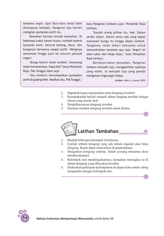 terbawa angin. Ups! Buru-buru botol bibit           kata Pangeran Umbara jujur. Penasihat Raja
ditutupnya kembali. Pangeran lalu berlari           terkejut.
mengejar gumpalan putih itu.                             "Kaulah orang pilihan itu, Nak. Dalam
     Keesokan harinya terjadi keanehan. Di          seribu tahun, belum tentu ada yang dapat
beberapa sudut taman istana, tumbuh sejenis         menanam bunga itu hingga dapat tumbuh.
tanaman aneh. Seluruh batang, daun, dan             Tanganmu telah diberi kekuatan untuk
bunganya berwarna sangat putih. Wanginya            menumbuhkan tanaman apa saja. Negeri ini
semerbak hingga jauh ke seluruh pelosok             akan subur dan tetap hijau," tutur Penasihat
negeri.                                             Raja terharu.
     "Bunga kesturi telah tumbuh. Sese­ rang
                                           o             Bertahun-tahun kemudian, Pangeran
telah menanamnya. Siapa dia?" tanya Penasihat       Umbara menjadi raja, menggantikan ayahnya
Raja. Pak Tunggul diam saja.                        yang wafat. Ia menjadi raja yang pandai
     "Aku kemarin menumpahkan gumpalan              mengelola lingkungan hidup.
putih di gudang bibit. Maafkan aku, Pak Tunggul,"                        Sumber: Bobo, 6 Januari 2005




                               2.	 Dapatkah kamu menemukan tema dongeng tersebut?
                               3.	 Kemukakanlah hal-hal menarik dalam dongeng tersebut dengan
                                   alasan yang masuk akal.
                               4.	 Simpulkan pesan dongeng tersebut.
                               5.	 Jelaskan manfaat dongeng tersebut untuk dirimu.




                                             Latihan Tambahan
                               1.	 Buatlah beberapa kelompok di kelasmu.
                               2.	 Carilah sebuah dongeng yang ada dalam majalah atau buku
                                   dongeng. Kamu dapat mencarinya di perpustakaan.
                               3.	 Dengarkan dongeng olehmu. Salah seorang temanmu akan
                                   membacakannya.
                               4.	 Kelompok lain mendengarkannya, kemudian merangkai isi di
                                   dalam dongeng yang dibacakan tersebut.
                               5.	 Diskusikan pekerjaan kelompokmu di depan kelas untuk saling
                                   mengoreksi dengan kelompok lain.




54         Bahasa Indonesia Memperkaya Wawasanku untuk Kelas VII
 