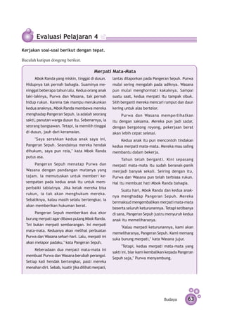 Evaluasi Pelajaran 4
Kerjakan soal-soal berikut dengan tepat.

Bacalah kutipan dongeng berikut.

                                           Merpati Mata-Mata
        Mbok Randa yang miskin, tinggal di dusun.     lantas dilaporkan pada Pangeran Sepuh. Purwa
  Hidupnya tak pernah bahagia. Suaminya me­           mulai sering mengalah pada adiknya. Wasana
  ninggal beberapa tahun lalu. Kedua orang anak       pun mulai menghormati kakaknya. Sampai
  laki-lakinya, Purwa dan Wasana, tak pernah          suatu saat, kedua merpati itu tampak sibuk.
  hidup rukun. Karena tak mampu merukunkan            Silih berganti mereka mencari rumput dan daun
  kedua anaknya, Mbok Randa membawa mereka            kering untuk alas bertelor.
  menghadap Pangeran Sepuh. la adalah seorang              Purwa dan Wasana memperlihatkan
  sakti, panutan warga dusun itu. Sebenarnya, ia      itu dengan saksama. Mereka pun jadi sadar,
  seorang bangsawan. Tetapi, ia memilih tinggal       dengan bergotong royong, pekerjaan berat
  di dusun, jauh dari keramaian.                      akan lebih cepat selesai.
      "Saya serahkan kedua anak saya ini,                 Kedua anak itu pun mencontoh tindak­ n
                                                                                              a
  Pangeran Sepuh. Seandainya mereka hendak            kedua merpati mata-mata. Mereka mau saling
  dihukum, saya pun rela," kata Mbok Randa            membantu dalam bekerja.
  putus asa.
                                                           Tahun telah berganti. Kini sepasang
      Pangeran Sepuh menatap Purwa dan                merpati mata-mata itu sudah beranak-panik
  Wasana dengan pandangan matanya yang                menjadi banyak sekali. Seiring dengan itu,
  tajam. la memutuskan untuk memberi ke­              Purwa dan Wasana pun telah terbiasa rukun.
  sempatan pada kedua anak itu untuk mem­             Hal itu membuat hati Mbok Randa bahagia.
  perbaiki tabiatnya. Jika kelak mereka bisa
                                                            Suatu hari, Mbok Randa dan kedua anak-
  rukun, ia tak akan menghukum mereka.
                                                      nya menghadap Pangeran Sepuh. Mereka
  Sebalik­ ya, kalau masih selalu bertengkar, ia
         n
                                                      bermaksud mengembalikan merpati mata-mata
  akan memberikan hukuman berat.
                                                      beserta seluruh ke­ urun­ nnya. Tetapi setibanya
                                                                         t    a
        Pangeran Sepuh memberikan dua ekor            di sana, Pangeran Sepuh justru menyuruh kedua
  burung merpati agar dibawa pulang Mbok Randa.       anak itu memeliharanya.
  "Ini bukan merpati sembarangan. Ini merpati
                                                           "Kalau merpati keturunannya, kami akan
  mata-mata. Keduanya akan melihat perbuatan
                                                      memeliharanya, Pangeran Sepuh. Kami memang
  Purwa dan Wasana sehari-hari. Lalu, merpati ini
                                                      suka burung merpati," kata Wasana jujur.
  akan melapor padaku," kata Pangeran Sepuh.
                                                            "Tetapi, kedua merpati mata-mata yang
       Keberadaan dua merpati mata-mata ini
                                                      sakti ini, biar kami kembalikan kepada Pangeran
  membuat Purwa dan Wasana berubah perangai.
                                                      Sepuh saja," Purwa menyambung.
  Setiap kali hendak bertengkar, pasti mereka
  menahan diri. Sebab, kuatir jika dilihat merpati,




                                                                                    Budaya        63
 