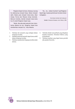 Pangeran Sepuh tertawa. Katanya, burung         "Ha... ha... kalian ini pintar!" puji Pangeran
  itu sebenarnya merpati biasa. Bukan merpati      Sepuh lega. Suasana pertemuan itu benar-benar
  sakti. Bukan pula merpati mata-mata. Akan        melegakan.
  tetapi, Purwa dan Wasana tetap menolak.
                                                   	                   Diceritakan kembali oleh Sudaryani
  Menurut mereka, biarlah merpati mata-mata
                                                           Sumber: Kumpulan Dongeng: Surat Wasiat, 2006
  itu di rumah Pangeran Sepuh saja.
       "Kelak, jika ada anak yang tak mau rukun,
  lantas dibawa ke sini, Pangeran Sepuh bisa
  memberikan merpati itu," kata Wasana.



1. 	 Tuliskan ide menarik yang terdapat dalam      4.	 Tulislah sebuah surat pribadi yang ditujukan
     dongeng tersebut.                                 kepada temanmu. Gunakan bahasa yang
2.	 Sebutkan pula hal menarik dapat kamu ambil         komunikatif.
     dalam dongeng tersebut.                       5.	 Tuliskan manfaat yang dapat kamu peroleh
3.	 Tuliskan manfaat dari dongeng tersebut untuk       jika pandai bercerita.
     dirimu.




 64         Bahasa Indonesia Memperkaya Wawasanku untuk Kelas VII
 