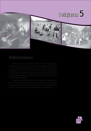 Pelajaran   5


                                                    S um b
                                                             er: pe
                                                                      rak.go
                                                                               v.my




Kebinekaan
      Tahukah kamu arti Bineka Tunggal Ika? Masyarakat
Indonesia mengenal istilah tersebut karena merupakan bagian dari
jati diri bangsa. Bangsa Indonesia adalah bangsa yang memiliki
kemajemukan suku bangsa dan hasil kebudayaan. Keragaman
tersebut tidak menimbulkan perpecahan. Salah satu keberagaman
tersebut adalah dongeng. Dongeng adalah karya sastra yang lahir
dari kebudayaan daerah.
      Setiap daerah di Indonesia memiliki dongeng. Sekarang kamu
akan mempelajari dongeng alat peraga. Selain itu, kamu akan
mempelajari kebahasaan melalui menyampaikan pengumuman dan
menulis teks pengumuman. Tetap semangat untuk belajar ya.




                                                                                        65
 