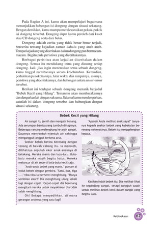 Pada Bagian A ini, kamu akan mempelajari bagaimana
menunjukkan hubungan isi dongeng dengan situasi sekarang.
Dengan demikian, kamu mampu merelevansikan pokok-pokok
isi dongeng tersebut. Dongeng dapat kamu peroleh dari kaset
atau CD dongeng serta dari buku.
     Dongeng adalah cerita yang tidak benar-benar terjadi,
bercerita tentang kejadian zaman dahulu yang aneh-aneh.
Tempat kejadian yang diceritakan dalam dongeng pun bermacam-
macam. Begitu pula peristiwa yang diceritakannya.
     Berbagai peristiwa atau kejadian diceritakan dalam
dongeng. Semua itu mendukung tema yang diusung setiap
dongeng. Jadi, jika ingin menentukan tema sebuah dongeng,
kamu tinggal membacanya secara keseluruhan. Kemudian,
perhatikan penokohannya, latar waktu dan tempatnya, alurnya,
peristiwa yang diceritakannya, dan hubungan antara unsur-unsur
tersebut.
     Berikut ini terdapat sebuah dongeng menarik berjudul
"Bebek Kecil yang Hilang". Temanmu akan membacakannya
dan dengarkanlah dengan saksama. Selama kamu mendengarkan,
catatlah isi dalam dongeng tersebut dan hubungkan dengan
situasi sekarang.

                                  Bebek Kecil yang Hilang
       Air sungai itu jernih dan mengalir tenang.        "Apakah Anda melihat anak saya?" tanya­­
 Ada serumpun bambu yang tumbuh di tepinya.         nya kepada seekor bebek yang kebetulan be­
 Beberapa ranting melengkung ke arah sungai.        renang melewatinya. Bebek itu meng­ elengkan
                                                                                      g
 Daunnya menyentuh-nyentuh air sehingga             kepala.
 mengangguk-angguk terkena arus.
       Seekor bebek betina berenang dengan
 tenang di bawah cabang itu. Ia menoleh,
 dilihatnya sepuluh ekor anak-anaknya di
 belakang. Mereka manis dan lucu-Iucu. Bulu-
 bulu mereka masih begitu halus. Mereka
 meluncur di air seperti bola-bola kecil saja.
       "Anak-anak bebek yang manis," gumam si
 induk bebek dengan gembira. "Satu, dua, tiga
 ...," tiba-tiba ia berhenti menghitung. "Hanya
 sembilan ekor!" Dia menghitung ulang sekali
                                                         Kasihan induk bebek itu. Dia melihat-lihat
 lagi dengan cepat. Cepat-cepat dia berenang
                                                    ke sepanjang sungai, tetapi sungguh susah
 mengitari mereka untuk meyakinkan dia tidak
                                                    untuk melihat bebek kecil dalam sungai yang
 salah menghitung.
                                                    begitu luas.
       Oh! Betapa menyedihkan, di mana
 gerangan anaknya yang satu lagi?




                                                                             Kebinekaan        67
 