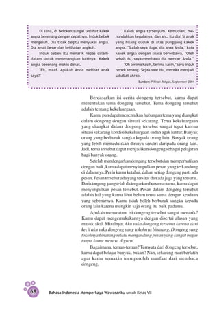 Di sana, di belokan sungai terlihat kakek       Kakek angsa tersenyum. Kemudian, me­
angsa berenang dengan cepatnya. Induk bebek      nunduk­ an kepalanya, dan ah… itu dia! Si anak
                                                        k
mengeluh. Dia tidak begitu menyukai angsa.       yang hilang duduk di atas punggung kakek
Dia amat besar dan kelihatan angkuh.             angsa. "Sudah saya duga, dia anak Anda," kata
     Induk bebek itu menarik napas dalam-        kakek angsa dengan suara berwibawa, "Oleh
dalam untuk menenangkan hatinya. Kakek           sebab itu, saya membawa dia mencari Anda."
angsa berenang makin dekat.                          "Oh terima kasih, terima kasih," seru induk
     "Eh, maaf. Apakah Anda melihat anak         bebek senang. Sejak saat itu, mereka menjadi
saya?"                                           sahabat akrab.
                                                              Sumber: Pikiran Rakyat, September 2004




                                  Berdasarkan isi cerita dongeng tersebut, kamu dapat
                             menentukan tema dongeng tersebut. Tema dongeng tersebut
                             adalah tentang kekeluargaan.
                                  Kamu pun dapat menentukan hubungan tema yang diangkat
                             dalam dongeng dengan situasi sekarang. Tema kekeluargaan
                             yang diangkat dalam dongeng tersebut sangat tepat karena
                             situasi sekarang kondisi kekeluargaan sudah agak luntur. Banyak
                             orang yang berburuk sangka kepada orang lain. Banyak orang
                             yang lebih memedulikan dirinya sendiri daripada orang lain.
                             Jadi, tema tersebut dapat menjadikan dongeng sebagai pelajaran
                             bagi banyak orang.
                                  Setelah mendengarkan dongeng tersebut dan memperhatikan
                             dengan baik, kamu dapat menyimpulkan pesan yang terkandung
                             di dalamnya. Perlu kamu ketahui, dalam setiap dongeng pasti ada
                             pesan. Pesan tersebut ada yang tersirat dan ada juga yang tersurat.
                             Dari dongeng yang telah didengarkan bersama-sama, kamu dapat
                             menyimpulkan pesan tersebut. Pesan dalam dongeng tersebut
                             adalah hal yang kamu lihat belum tentu sama dengan keadaan
                             yang sebenarnya. Kamu tidak boleh berburuk sangka kepada
                             orang lain karena mungkin saja orang itu baik padamu.
                                  Apakah menurutmu isi dongeng tersebut sangat menarik?
                             Kamu dapat mengemukakannya dengan disertai alasan yang
                             masuk akal. Misalnya, Aku suka dongeng tersebut karena dari
                             kecil aku suka dongeng yang tokohnya binatang. Dongeng yang
                             tokohnya binatang selalu mengandung pesan yang sangat bagus
                             tanpa kamu merasa digurui.
                                  Bagaimana, teman-teman? Ternyata dari dongeng tersebut,
                             kamu dapat belajar banyak, bukan? Nah, sekarang mari berlatih
                             agar kamu semakin memperoleh manfaat dari membaca
                             dongeng.




68        Bahasa Indonesia Memperkaya Wawasanku untuk Kelas VII
 