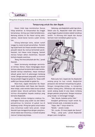 Latihan
Dengarkan dongeng berikut yang akan dibacakan oleh temanmu.

                                Tempurung untuk Ibu dan Bapak
       Hasan tidak tega membiarkan ibunya                 Sekarang, usia Maqbullah sudah tiga tahun.
 hidup sendirian. Ia menyarankan ibu tinggal         Dalam usia itu, Maqbullah tidak tahu bahwa
 bersamanya. Istrinya pun tidak berkeberatan.        yang tinggal di gubuk tersebut adalah neneknya
 Memang selama ini ibu Hasan sering sakit-           sendiri. Ia dilarang oleh bapak dan ibunya
 sakitan, batuk-batuk karena sudah terlalu           bermain-main mendekati gubuk tua itu.
 tua.
       Selang beberapa lama, dalam rumah
 tangga itu mulai terjadi perselisihan. Terlebih
 lagi sejak hamil istri Hasan semakin membesar,
 penyakit batuk ibu mertua bertambah parah.
 Nazulah, istri Hasan mulai bingung. Setelah
 merasa hampir dekat melahirkan, Nazulah
 berkata kepada suaminya.
       "Bang, kita harus berpisah dari ibu," jawab
 Nazulah.
       Hasan termenung mendengar perminta­
 an istrinya. Namun, Hasan meng­ nggap alasan
                                   a
 istrinya cukup kuat terutama demi anak mereka.
 Setelah istrinya melahirkan, Hasan membuat
 sebuah gubuk kecil di pekarangan belakang
 rumah. Dengan perasaan yang sedih, ia meminta
 ibunya pindah tinggal ke gubuk itu. Tanpa sedih         Pada suatu hari, bapak dan ibu Maqbullah
 sedikit pun ibunya pindah ke gubuk itu.             sedang pergi ke luar rumah. Maqbullah
       Mula-mula, segala kebutuhan ibu Hasan         penasaran dan berhasil me­ yelinap ke gubuk.
                                                                                n
 masih diperhatikan oleh Hasan dan Nazulah.          Dengan mengendap-endap, ia mengintip
 Akan tetapi, anak mereka tidak terasa tumbuh        melalui lubang pintu. Dilihatnya ada seorang
 semakin besar. Seluruh perhatian Hasan dan          nenek sedang duduk di atas dipan rombeng
 istrinya di­ umpah­ an kepada anaknya yang
             t       k                               dengan pakaian yang kumal. Dengan mulutnya
 bernama Maqbullah.                                  yang mungil, ia memanggil-manggil.
       Mereka terlena mengurus anaknya itu,              "Nek, Nenek, bukakan pintu! Nek."
 sedangkan ibunya yang sudah tua dan didera              Alangkah gembiranya wajah nenek itu.
 penyakitnya itu telantar di gubuk tua di            Sambil terseok-seok, ia berjalan ke pintu.
 belakang rumah. Piring dan gelas untuk makan            "Siapa, Nak ?" tanya nenek itu.
 atau minumnya sudah lama pecah, tetapi                  "Bullah," jawab si anak.
 Nazulah lupa menggantinya dengan yang baru.             "Oh, cucuku. Di mana bapak dan ibumu?"
 Untuk makan dan minumnya, si nenek terpaksa             "Pergi... pergi jauh," jawab Maqbullah
 mencari tempurung kelapa.                           dengan suara mungilnya.




                                                                              Kebinekaan        69
 