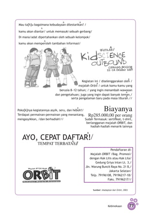 v	             v	
Mau ta[h]u bagaimana kebudayaan dilestarikan? /
	
                v	
kamu akan diantar/ untuk memasuki sebuah gerbang/
Di mana/adat dipertahankan oleh sebuah kelompok/
	
                     v	
kamu akan memperoleh tambahan informasi/
                                                                         v

                                                                                     v

                                                                                                   v


                                                                                               v
                                               Kegiatan ini / diselenggarakan oleh /
                                                            v
                                            majalah Orbit / untuk kamu-kamu yang
                              berusia 8–12 tahun; / yang ingin menambah wawasan           v
                           dan pengetahuan; juga yang ingin dapat banyak teman,/          v
                                       serta pengalaman baru pada masa liburan.//


                                                                   Biayanya
                                           v
Poko[k]nya kegiatannya asyik, seru, dan héboh!/
Terdapat permainan-permainan yang menantang, Rp285.000,00 per orang
mengasyikkan, /dan berhadiah!//                 Sudah Termasuk: sertifikat, t-shirt,
                                                 berlangganan majalah ORBIT, dan
                                                    hadiah-hadiah menarik lainnya
                                                     v

   AYO, CEPAT DAFTAR!                  v
              TEMPAT TERBATAS
                                                                      Pendaftaran di:
                                                        Majalah ORBIT /Bag. Promosi/
                                                       dengan Kak Lilis atau Kak Lila/
                                                            Gedung Griya Intan Lt. 3,/
                                                    Jln. Warung Buncit Raya No. 21 B,/
                                                                     Jakarta Selatan/
                                                        Telp. 79196108, 79196217-18/
                                                                    Faks. 79196217//


                                                         Sumber: diadaptasi dari Orbit, 2003




                                                                        Kebinekaan                 77
 
