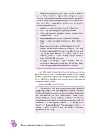 Pengumuman tersebut dapat kamu umumkan kembali
                       kepada teman-temanmu. Agar mudah mengumumkannya
                       kembali, buatlah pertanyaan-pertanyaan berikut. Kemudian,
                       jawablah berdasarkan isi pengumuman yang telah kamu ketahui.
                       Nah, kamu dapat me­ yampaikan pengumuman berdasarkan
                                             n
                       jawaban-jawaban tersebut.
                       1.	   Kegiatan apa yang diumumkan? Kid Science Outbound.
                       2.	   Siapa yang menyelenggarakannya? Majalah Orbit.
                       3.	   Siapa saja yang boleh mengikuti kegiatan tersebut? Anak-
                             anak berusia 8–12 tahun.
                       4.	   Di manakah kegiatan tersebut dilaksanakan? Cipanas.
                       5.	   Kapan kegiatan tersebut dilaksanakan? 22–24 Oktober
                             2007.
                       6.	   Bagaimana caranya untuk mengikuti kegiatan tersebut?
                       	     Caranya adalah mendaftarkan diri di Majalah Orbit, Bag.
                             Promosi dengan Kak Lilis/Kak Lila, Gedung Griya Intan Lt.3,
                             Jln. Warung Buncit Raya No. 21 B, Jakarta Selatan, Telp.
                             79196108, 79196217–18, Faks. 79196217 dengan membayar
                             biaya Rp285.000,00,- per orang.
                       7.	   Mengapa harus mengikuti kegiatan tersebut? Kita akan
                             mengetahui bagaimana kebudayaan dilestarikan. Adat­
                             istiadat yang dipertahankan oleh sebuah kelompok.


                          Jadi, jika ingin menginformasikan sebuah pengumuman,
                     kamu harus mencatatnya berdasarkan pertanyaan-pertanyaan
                     tersebut. Kemudian, kamu dapat mengumumkannya dengan
                     mengembangkan jawaban dari pertanyaan-pertanyaan itu
                     dengan bahasamu sendiri.
                          Mari, perhatikan contoh berikut.

                              Teman-teman, aku akan mengumumkan suatu kegiatan
                       yang sangat bagus untuk kita. Kegiatan itu adalah Kidscience
                       Outbound. Kegiatan ini diselenggarakan oleh Majalah Orbit untuk
                       kita yang berusia 8–12 tahun. Tempatnya di Cipanas, Bogor.
                       Untuk mengikuti kegiatan tersebut, kita harus mendaftarkan
                       diri di Majalah Orbit Bag. Promosi dengan menghubungi Kak Lilis
                       atau Kak Lila di Gedung Griya Intan Lt. 3, Jln. Warung Buncit
                       Raya No. 21 B, Jakarta Selatan. Kita juga dapat menelepon ke
                       nomor 79196108, 79196217-18 atau Faks. 79196217. Biayanya:
                       Rp285.000,00 per orang.




78   Bahasa Indonesia Memperkaya Wawasanku untuk Kelas VII
 
