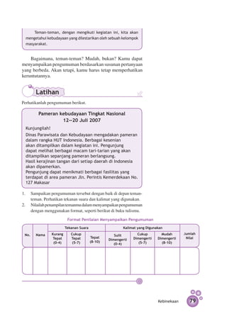 Teman-teman, dengan mengikuti kegiatan ini, kita akan
  mengetahui kebudayaan yang dilestarikan oleh sebuah kelompok
  masyarakat.


    Bagaimana, teman-teman? Mudah, bukan? Kamu dapat
menyampaikan pengumuman berdasarkan susunan pertanyaan
yang berbeda. Akan tetapi, kamu harus tetap memperhatikan
keruntutannya.


       Latihan
Perhatikanlah pengumuman berikut.

        Pameran kebudayaan Tingkat Nasional
                 12­­
                   —20 Juli 2007
  Kunjungilah!
  Dinas Parawisata dan Kebudayaan mengadakan pameran
  dalam rangka HUT Indonesia. Berbagai kesenian
  akan ditampilkan dalam kegiatan ini. Pengunjung
  dapat melihat berbagai macam tari-tarian yang akan
  ditampilkan sepanjang pameran berlangsung.
  Hasil kerajinan tangan dari setiap daerah di Indonesia
  akan dipamerkan.
  Pengunjung dapat menikmati berbagai fasilitas yang
  terdapat di area pameran Jln. Perintis Kemerdekaan No.
  127 Makasar

1.	 Sampaikan pengumuman tersebut dengan baik di depan teman-
    teman. Perhatikan tekanan suara dan kalimat yang digunakan.
2.	 Nilailah penampilan temanmu dalam menyampaikan pengumuman
    dengan menggunakan format, seperti berikut di buku tulismu.

                         Format Penilaian Menyampaikan Pengumuman

                        Tekanan Suara                   Kalimat yang Digunakan

 No.   Nama    Kurang      Cukup                    Sulit       Cukup        Mudah      Jumlah
                Tepat      Tepat        Tepat                 Dimengerti   Dimengerti    Nilai
                                                 Dimengerti
                (0–4)       (5–7)       (8–10)                   (5–7)       (8–10)
                                                    (0–4)




                                                                           Kebinekaan      79
 