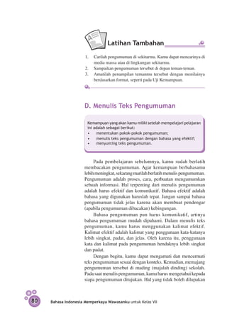 Latihan Tambahan
                      1.	 Carilah pengumuman di sekitarmu. Kamu dapat mencarinya di
                          media massa atau di lingkungan sekitarmu.
                      2.	 Sampaikan pengumuman tersebut di depan teman-teman.
                      3.	 Amatilah penampilan temanmu tersebut dengan menilainya
                          berdasarkan format, seperti pada Uji Kemampuan.




                     D.	Menulis Teks Pengumuman

                       Kemampuan yang akan kamu miliki setelah mempelajari pelajaran
                       ini adalah sebagai berikut:
                       •	 menentukan pokok-pokok pengumuman;
                       •	 menulis teks pengumuman dengan bahasa yang efektif;
                       •	 menyunting teks pengumuman.



                          Pada pembelajaran sebelumnya, kamu sudah berlatih
                     membacakan pengumuman. Agar kemampuan berbahasamu
                     lebih meningkat, sekarang marilah berlatih menulis pengumuman.
                     Pengumuman adalah proses, cara, perbuatan mengumumkan
                     sebuah informasi. Hal terpenting dari menulis pengumuman
                     adalah harus efektif dan komunikatif. Bahasa efektif adalah
                     bahasa yang digunakan haruslah tepat. Jangan sampai bahasa
                     pengumuman tidak jelas karena akan membuat pendengar
                     (apabila pengumuman dibacakan) kebingungan.
                          Bahasa pengumuman pun harus komunikatif, artinya
                     bahasa pengumuman mudah dipahami. Dalam menulis teks
                     pengumuman, kamu harus menggunakan kalimat efektif.
                     Kalimat efektif adalah kalimat yang penggunaan kata-katanya
                     lebih singkat, padat, dan jelas. Oleh karena itu, penggunaan
                     kata dan kalimat pada pengumuman hendaknya lebih singkat
                     dan padat.
                          Dengan begitu, kamu dapat mengamati dan mencermati
                     teks pengumuman sesuai dengan konteks. Kemudian, memajang
                     pengumuman tersebut di mading (majalah dinding) sekolah.
                     Pada saat menulis pengumuman, kamu harus mengetahui kepada
                     siapa pengumuman ditujukan. Hal yang tidak boleh dilupakan



80   Bahasa Indonesia Memperkaya Wawasanku untuk Kelas VII
 
