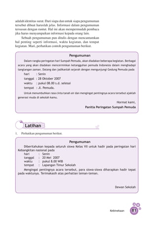 adalah identitas surat. Dari siapa dan untuk siapa pengumuman
tersebut dibuat haruslah jelas. Informasi dalam pengumuman
tersusun dengan runtut. Hal ini akan mempermudah pembaca
jika harus menyampaikan informasi kepada orang lain.
     Sebuah pengumuman pun ditulis dengan mencantumkan
hal penting seperti informasi, waktu kegiatan, dan tempat
kegiatan. Mari, perhatikan contoh pengumuman berikut.

                                        Pengumuman
      Dalam rangka peringatan hari Sumpah Pemuda, akan diadakan beberapa kegiatan. Berbagai
 acara yang akan diadakan mencerminkan ketangguhan pemuda Indonesia dalam menghadapi
 tangtangan zaman. Datang dan jadikanlah sejarah dengan mengunjungi Gedung Pemuda pada
      hari		    : Senin
      tanggal   : 28 Oktober 2007
      waktu	    : pukul 08.00 s.d. selesai
      tempat	   : Jl. Pemuda.
      Untuk menumbuhkan rasa cinta tanah air dan mengingat pentingnya acara tersebut ajaklah
 generasi muda di sekolah kamu.
                                                                             Hormat kami,
                                                     Panitia Peringatan Sumpah Pemuda




       Latihan
1.	 Perhatikan pengumuman berikut.

                                        Pengumuman
     Diberitahukan kepada seluruh siswa Kelas VII untuk hadir pada peringatan hari
 Kebangkitan nasional pada
     hari	    	 : 	 Senin
     tanggal 	 : 	 20 Mei 2007
     waktu	     : 	 pukul 8.00 WIB
     tempat 	 : 	 Lapangan Timur Sekolah
     Mengingat pentingnya acara tersebut, para siswa-siswa diharapkan hadir tepat
 pada waktunya. Terimakasih atas perhatian teman-teman.



                                                                            Dewan Sekolah




                                                                        Kebinekaan       81
 