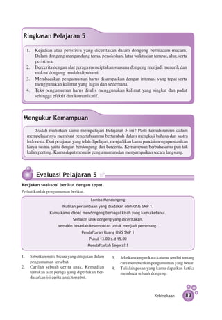 Ringkasan Pelajaran 5

  1.	 Kejadian atau peristiwa yang diceritakan dalam dongeng bermacam-macam.
      Dalam dongeng mengandung tema, penokohan, latar waktu dan tempat, alur, serta
      peristiwa.
  2.	 Bercerita dengan alat peraga menciptakan suasana dongeng menjadi menarik dan
      makna dongeng mudah dipahami.
  3.	 Membacakan pengumuman harus disampaikan dengan intonasi yang tepat serta
      menggunakan kalimat yang lugas dan sederhana.
  4.	 Teks pengumuman harus ditulis menggunakan kalimat yang singkat dan padat
      sehingga efektif dan komunikatif.



 Mengukur Kemampuan
       Sudah mahirkah kamu mempelajari Pelajaran 5 ini? Pasti kemahiranmu dalam
   mem­ elajarinya membuat pengetahuanmu bertambah dalam mengkaji bahasa dan sastra
        p
   Indonesia. Dari pelajaran yang telah dipelajari, menjadikan kamu pandai mengapresiasikan
   karya sastra, yaitu dengan berdongeng dan bercerita. Kemampuan berbahasamu pun tak
   kalah penting. Kamu dapat menulis pengumuman dan menyampaikan secara langsung.



        Evaluasi Pelajaran 5
Kerjakan soal-soal berikut dengan tepat.
Perhatikanlah pengumuman berikut.
                                      Lomba Mendongeng
                      Ikutilah perlombaan yang diadakan oleh OSIS SMP 1.
               Kamu-kamu dapat mendongeng berbagai kisah yang kamu ketahui.
                            Semakin unik dongeng yang diceritakan,
                    semakin besarlah kesempatan untuk menjadi pemenang.
                                 Pendaftaran Ruang OSIS SMP 1
                                     Pukul 13.00 s.d 15.00
                                    Mendaftarlah Segera!!!

1.	 Sebutkan mitra bicara yang ditujukan dalam   3.	 Jelaskan dengan kata-katamu sendiri tentang
    pengumuman tersebut.                             cara membacakan pengumuman yang benar.
2.	 Carilah sebuah cerita anak. Kemudian         4.	 Tulislah pesan yang kamu dapatkan ketika
    tentukan alat peraga yang diperlukan ber­        membaca sebuah dongeng.
    dasarkan isi cerita anak tersebut.



                                                                           Kebinekaan     83
 