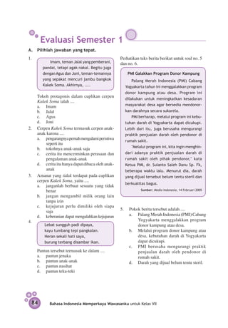 Evaluasi Semester 1
A.	 Pilihlah jawaban yang tepat.
1.	                                                Perhatikan teks berita berikut untuk soal no. 5
      			 Imam, teman Jalal yang pem­ erani,
                                       b           dan no. 6.
        pandai, tetapi agak nakal. Begitu juga
        dengan Agus dan Joni, teman-temannya           PMI Galakkan Program Donor Kampung
        yang sepakat mencuri jambu bangkok               Palang Merah Indonesia (PMI) Cabang
        Kakek Soma. Akhirnya, ....                   Yogyakarta tahun ini menggalakkan program
                                                     donor kampung atau desa. Program ini
	   Tokoh protagonis dalam cuplikan cerpen
                                                     dilakukan untuk meningkatkan kesadaran
    Kakek Soma ialah ....
    a.	 Imam                                         masyarakat desa agar bersedia mendonor-
    b.	 Jalal                                        kan darahnya secara sukarela.
    c.	 Agus                                             PMI berharap, melalui program ini kebu-
    d.	 Joni                                         tuhan darah di Yogyakarta dapat dicukupi.
2.	 Cerpen Kakek Soma termasuk cerpen anak-          Lebih dari itu, juga berusaha mengurangi
    anak karena ....                                 praktik penjualan darah oleh pendonor di
    a.	 pengarangnya pernah mengalami peristiwa
                                                     rumah sakit.
         seperti itu
    b.	 tokohnya anak-anak saja                          "Melalui program ini, kita ingin menghin-
    c.	 cerita itu mencerminkan perasaan dan         dari adanya praktik penjualan darah di
         pengalaman anak-anak                        rumah sakit oleh pihak pendonor," kata
    d.	 cerita itu hanya dapat dibaca oleh anak-     Ketua PMI, dr. Sulanto Saleh Danu Sp. Fk,
         anak                                        beberapa waktu lalu. Menurut dia, darah
3.	 Amanat yang tidak terdapat pada cuplikan         yang dijual tersebut belum tentu steril dan
    cerpen Kakek Soma, yaitu ....
                                                     berkualitas bagus.
    a.	 janganlah berbuat sesuatu yang tidak
         benar	                                               Sumber: Media Indonesia, 14 Februari 2005

    b.	 jangan mengambil milik orang lain
         tanpa izin
    c.	 kejujuran perlu dimiliki oleh siapa
         saja                                      5.	 Pokok berita tersebut adalah ....
    d.	 keberanian dapat mengalahkan kejujuran         a. 	 Palang Merah Indonesia (PMI) Cabang
4.	                                                         Yogyakarta menggalakkan program
     	 Lebat sungguh padi dipaya,                           donor kampung atau desa.
         	   kayu tumbang tepi pangkalan.              b.	 Melalui program donor kampung atau
         	   Heran sekali hati saya,                        desa, kebutuhan darah di Yogyakarta
         	   burung terbang disambar ikan.                  dapat dicukupi.
                                                       c.	 PMI berusaha mengurangi praktik
	     Pantun tersebut termasuk ke dalam ....	               penjualan darah oleh pendonor di
      a.	 pantun jenaka                                     rumah sakit.
      b.	 pantun anak-anak                             d.	 Darah yang dijual belum tentu steril.
      c.	 pantun nasihat
      d.	 pantun teka-teki




    84         Bahasa Indonesia Memperkaya Wawasanku untuk Kelas VII
 