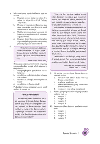 6.	 Informasi yang tepat dari berita tersebut
                                                           Tiba-tiba Beri melihat seekor semut
    adalah ....
                                                       hitam berjalan membawa guti mungil di
    a.	 Program donor kampung atau desa
         tahun ini digalakkan PMI Cabang               pundak, lalu berteriak. Namun, semut hitam
         Yogyakarta.                                   kecil itu tidak memperhatikan teriakan Beri.
    b.	 Dengan program donor kampung atau              Ia terus berjalan menuju ke mata air.
         desa, masyarakat kota akan sadar untuk            Beri semakin marah karena semut hitam
         mendonorkan darahnya.                         itu terus mengambil air di mata air. Semut
    c.	 Melalui program donor kampung, di­             hitam itu pun menjadi marah karena Beri
         harap­ an kebutuhan darah di Indonesia
                k
                                                       selalu mengambil madu, buah, dan mem-
         dapat dipenuhi.
                                                       bangun sarang di seluruh lembah semut.
    d.	 Program donor kampung diharapkan
         dapat menjadi upaya untuk mengurangi          Beri beruang pun sangat marah. Namun,
         praktik penjualan darah di PMI.               semut hitam sudah menghilang lagi ke bawah
                                                       daun-daun kering. Beri mencarinya namun ia
7.	 		       Dinta hanya tersenyum. Ledekan            tidak melihat apa-apa di rumput. Akhirnya
        teman-temannya tak digubrisnya.                ia kembali dengan jengkel ke sarangnya di
        Dengan tenang, ia bahkan membeli               dekat pohon.
        grontol lagi untuk sobat-sobat dekat­
                                                           Semut-semut itu akhirnya hidup damai
        nya.
                                                       di lembah semut. Para semut dengan bebas
                       Kutipan cerpen: Jagung Urap
                                                       pergi mencari makan dan minum di hutan.
	   Berdasarkan kutipan cerpen tersebut, pengarang
                                                                       Diceritakan oleh Setrawati Oetomo
    mengungkapkan watak tokoh utamanya
                                                                             Sumber: Bobo, 12 Juli 2007
    dengan cara ....
    a.	 mengungkapkan penokohan secara
         langsung                                    8.	 Ide cerita yang terdapat dalam dongeng
    b.	 melukiskan reaksi tokoh lain terhadap             tersebut adalah ....
         tokoh utama                                      a.	 persahabatan antara beri beruang
    c.	 melukiskan jalan pikiran dan perasaan                  dengan semut hitam
         tokoh                                            b.	 perebutan air di mata air
    d.	 melukiskan perbuatan tokoh                        c.	 seekor beri beruang yang sama-sama
	   Perhatikan kutipan dongeng berikut untuk                   membutuhkan air
    soal no. 8 sampai 10.                                 d.	 pentingnya rasa saling menghargai
                                                     9.	 Konflik yang terjadi dalam dongeng tersebut
              Semut Pemberani                             terdapat pada ....
                                                          a.	 paragraf 1
          Beri Beruang selalu minum dari mata             b.	 paragraf 2
      air yang ada di tengah hutan. Bangsa                c.	 paragraf 3
      semut juga biasanya mengambil air                   d.	 paragraf 4
      dari mata air itu. Pada suatu hari, Beri       10.	 Keputusan dalam dongeng tersebut terdapat
      melihat ke mata air itu dan mengeluh.               pada ....
      "Sepertinya air di mata air ini semakin             a.	 paragraf 1
                                                          b.	 paragraf 2
      sedikit saja. Pasti bangsa semut terlalu
                                                          c.	 paragraf 3
      banyak mengambil air!"
                                                          d.	 paragraf 4




                                                                     Evaluasi Semester 1            85
 