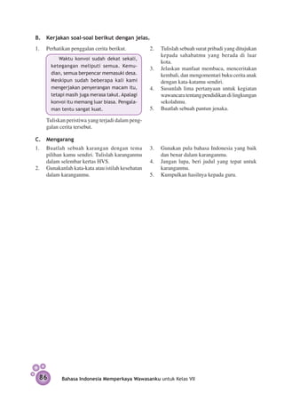 B.	 Kerjakan soal-soal berikut dengan jelas.
1.	 Perhatikan penggalan cerita berikut.           2.	 Tulislah sebuah surat pribadi yang ditujukan
                                                       kepada sahabatmu yang berada di luar
              Waktu konvoi sudah dekat sekali,
                                                       kota.
         ke­ egangan meliputi semua. Kemu-
            t
                                                   3.	 Jelaskan manfaat membaca, menceritakan
         dian, semua berpencar memasuki desa.          kembali, dan mengomentari buku cerita anak
         Meskipun sudah beberapa kali kami             dengan kata-katamu sendiri.
         mengerjakan penyerangan macam itu,        4.	 Susunlah lima pertanyaan untuk kegiatan
         tetapi masih juga merasa takut. Apalagi       wawancara tentang pendidikan di lingkungan
         konvoi itu memang luar biasa. Pengala-        sekolahmu.
         man tentu sangat kuat.                    5.	 Buatlah sebuah pantun jenaka.

	    Tuliskan peristiwa yang terjadi dalam peng­
     galan cerita tersebut.

C.	 Mengarang
1.	 Buatlah sebuah karangan dengan tema            3.	 Gunakan pula bahasa Indonesia yang baik
    pilihan kamu sendiri. Tulislah karanganmu          dan benar dalam karanganmu.
    dalam selembar kertas HVS.                     4.	 Jangan lupa, beri judul yang tepat untuk
2.	 Gunakanlah kata-kata atau istilah kesehatan        karangan­ u.
                                                               m
    dalam karanganmu.                              5.	 Kumpulkan hasilnya kepada guru.




	




    86       Bahasa Indonesia Memperkaya Wawasanku untuk Kelas VII
 