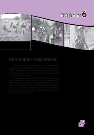 Pelajaran   6

                                Sumb
                                    er: ha
                                           stopp
                                                erj   uanga
                                                              n.fle
                                                                i     s.wor
                                                                              dpres
                                                                                      s.com




Kehidupan Masyarakat
     Tahukah kamu profesi wartawan? Dalam pekerjaannya,
wartawan selalu melakukan wawancara. Hasil wawancara
tersebut biasanya dimuat di surat kabar atau disiarkan melalui
radio atau televisi. Apakah kamu memiliki keinginan untuk
menjadi seorang wartawan?
     Untuk menjadi seorang wartawan, kamu dapat mempelajari
pengetahuan umum tentang wawancara yang akan dipelajari pada
bab ini. Kamu pun akan belajar membaca buku biografi seorang
tokoh yang menjadi idola. Untuk menambah pengetahuan
sastramu, kamu akan mempelajari cerpen dan mengetahui
latar serta hubungannya dengan realitas sosial. Nah, semakin
menarikkan untuk dipelajari?




                                                                                                87
 