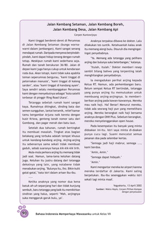 Jalan Kembang Setaman, Jalan Kembang Boreh,
                        Jalan Kembang Desa, Jalan Kembang Api
                                           Cerpen Kuntowijoyo

     Kami tinggal berderet-deret di Perumnas            Anaknya terpaksa dibawa ke dokter. Lalu
di Jalan Kembang Setaman (bunga warna-             dilakukan tes suntik. Ketahuanlah kalau anak
warni dalam jambangan). Kami sangat senang         itu memang alergi bulu. Disuruh dia mengingat-
mendapat rumah. Daripada menyewa berpindah-        ingat penyebabnya.
pindah, kami dapat hidup tenang dengan rumah            "Ya. Memang ada tetangga yang pelihara
tetap. Meskipun rumah kami sederhana saja.         anjing dan bulunya suka be­ erbang­ n," katanya.
                                                                             t       a
Rumah dan tanah berukuran 36/80. Jalan di
                                                       "Itulah, itulah." Dokter memberi resep
depan kami juga hanya cukup untuk kendaraan
                                                   sambil bilang bahwa yang terpenting ialah
roda dua. Akan tetapi, kami tidak suka apabila
                                                   menghilangkan penyebabnya.
teman seperumnas bergurau, "kami tinggal di
peternakan manusia", "kami tinggal di kaleng            Ia mengadukan perihal anjing kepada
sarden", atau "kami tinggal di kandang ayam".      Ketua RT. Namun, ada perkembangan baru.
Saya sendiri selalu mem­ anggakan Perumnas
                          b                        Belum sempat Ketua RT bertindak, tetangga
kami dengan menyebutnya sebagai "kota satelit      yang punya anjing itu memutuskan untuk
terbesar di pinggir Ring Road Utara".              membuang anjing-anjingnya. Ia memberi-
                                                   berikan anjing pada kawan-kawannya. Mereka
     Tetangga sebelah rumah kami sangat
                                                   mau naik haji. Ha? Benar! Menurut mereka,
kaya. Rumahnya ditingkat, dinding bata dan
                                                   tidak ada seorang haji pun yang memelihara
semen sungguhan, lantai keramik, relief kamar
                                                   anjing. Mereka berangkat naik haji bersama
tamu bergambar Arjuna naik kereta dengan
                                                   anaknya dengan ONH Plus. Sebelum berangkat,
kusir Krisna, genteng tanah nomor satu dari
                                                   mereka menyelenggarakan open house.
Gombong, dan pagar merah dan batu laut.
                                                       Pada kesempatan itu banyak yang minta
     Setelah dua tahunan, rumah bertingkat
                                                   didoakan ini-itu. Istri saya minta di­­­­­
                                                                                        -doakan
itu membuat masalah. Tingkat atas bagian
                                                   punya cucu lagi. Suami mencatat semua
belakang yang terbuka adalah tempat khusus
                                                   pesanan doa pada selembar kertas.
untuk kandang-kandang anjing. Anjing-anjing
itu sebenarnya sama sekali tidak membuat               "Semoga jadi haji mabrur, semoga ...,
gaduh, sebab suaranya hanya kik-kik-kik lirih.     kami berdoa.
     Mula-mula perkara anjing itu memang tidak          "Amin, Amin."
jadi soal. Namun, lama-lama keluhan datang              "Semoga dapat hidayah."
juga. Keluhan itu justru datang dari tetangga
                                                        "Amin."
dekatnya yang lain, yang notabene tidak
                                                        Kami mengantar mereka ke airport karena
menabukan anjing. "Bulunya itu, lho. Bikin kulit
                                                   mereka terdaftar di Jakarta. Kami saling
gatal-gatal," kata istri dalam arisan ibu-ibu.
                                                   berpelukan. Ibu-ibu sesenggukan waktu istri
     ....
                                                   sekali lagi minta maaf.
     Ketika anaknya yang nomor dua kena
batuk ah-uh sepanjang hari dan tidak kunjung                               Yogyakarta, 13 April 2002
sembuh, baru tetangga yang baik itu memikirkan              Sumber: Waktu Nayla, Cerpen Pilihan Kompas
                                                                                   dengan penyesuaian
sindiran yang halus, seperti "Wah, anjingnya
suka menggaruk-garuk bulu, ya".




90         Bahasa Indonesia Memperkaya Wawasanku untuk Kelas VII
 