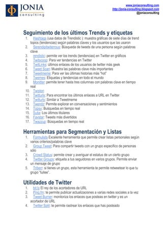 www.joniaconsulting.com
                                                                http://jonia-consulting.blogspot.com
                                                                                    @joniaconsulting




Seguimiento de los últimos Trends y etiquetas
1.   Hashtags (usa datos de Trendistic ): muestra gráficas de siete días de trend
   topics (tendencias) según palabras claves y los usuarios que las usaron
2. Serendipitwiterrous: Búsqueda de tweets de una persona según palabras
   clave
3. rendistic: permite ver los trends (tendencias) en Twitter en gráficos
4. Twitscoop: Para ver tendencias en Twitter
5. TwitLinks: últimos enlaces de los usuarios de twitter más geek
6. Tweet Scan: Muestra las palabras clave más importantes
7. Tweetmeme: Para ver las últimas historias más “hot”
8. Twemes: Etiquetas y tendencias en todo el mundo
9. Monitter: permite tener hasta tres columnas con palabras clave en tiempo
   real
10. Twistori
11. Twitturls: Para encontrar los últimos enlaces a URL en Twitter
12. Twitturly: Similar a Tweetmeme
13. Twendz: Permite explorar en conversaciones y sentimientos
14. Topsy: Buśquedas en tiempo real
15. Sulia: Los últimos titulares
16. Favstar: Tweets más divertidos
17. Twazzup: Búsquedas en tiempo real

Herramientas para Segmentación y Listas
1.     Formulists Excelente herramienta que permite crear listas personales según
     varios criterios/palabras clave
2.     Group Tweet: Para compartir tweets con un grupo especifico de personas
     sólo
3.     Crowd Status: permite crear y averiguar el estatus de un cierto grupo
4.     Twitter Groups: etiqueta a tus seguidores en varios grupos. Permite enviar
     un mensaje de grupo
5.     Triberr: si tienes un grupo, esta herramienta te permite retweetear lo que tu
     grupo “tuitee”.

Utilidades de Twitter
1.  bit.ly El rey de los acortadores de URL
2.  Ping.fm: te permite publicar actualizaciones a varias redes sociales a la vez
3.  Tweet Burner: monitoriza los enlaces que posteas en twitter y es un
  acortador de URL
4. Twitter Split: te permite rastrear los enlaces que has posteado
 