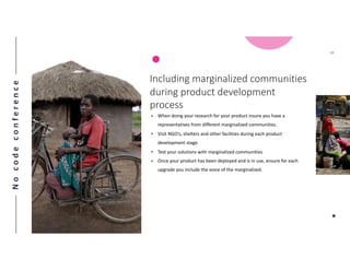 Nocodeconference
10
• When doing your research for your product insure you have a
representatives from different marginalized communities.
• Visit NGO’s, shelters and other facilities during each product
development stage.
• Test your solutions with marginalized communities
• Once your product has been deployed and is in use, ensure for each
upgrade you include the voice of the marginalized.
Including marginalized communities
during product development
process
 