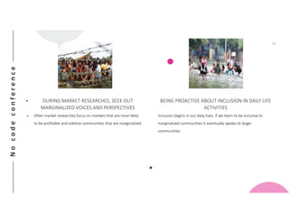 Nocodeconference
11
• DURING MARKET RESEARCHES, SEEK OUT
MARGINALIZED VOICES AND PERSPECTIVES
• Often market researches focus on markets that are most likely
to be profitable and sideline communities that are marginalized.
BEING PROACTIVE ABOUT INCLUSION IN DAILY LIFE
ACTIVITIES
Inclusion begins in our daily lives. If we learn to be inclusive to
marginalized communities it eventually speaks to larger
communities.
 