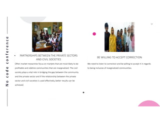 Nocodeconference
12
• PARTNERSHIPS BETWEEN THE PRIVATE SECTORS
AND CIVIL SOCIETIES
Often market researches focus on markets that are most likely to be
profitable and sideline communities that are marginalized. The civil
society plays a vital role in bridging the gap between the community
and the private sector and if the relationship between the private
sector and civil societies is used effectively, better results can be
achieved.
BE WILLING TO ACCEPT CORRECTION
We need to listen to correction and be willing to accept it in regards
to being inclusive of marginalized communities.
 