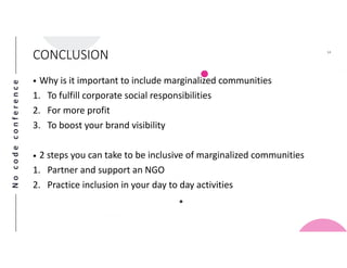 Nocodeconference
14
CONCLUSION
• Why is it important to include marginalized communities
1. To fulfill corporate social responsibilities
2. For more profit
3. To boost your brand visibility
• 2 steps you can take to be inclusive of marginalized communities
1. Partner and support an NGO
2. Practice inclusion in your day to day activities
 